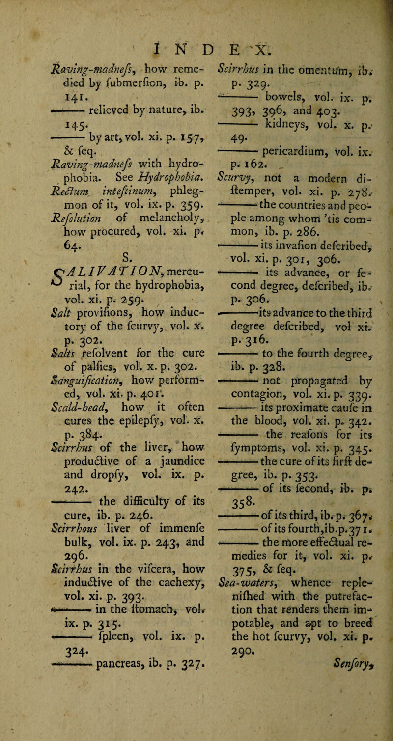 Raving-madnefis, how reme¬ died by fubmerfion, ib. p. 141. --relieved by nature, ib. H5- •-by art, vol. xi. p. 157, & feq. Jdaving-madnefis with hydro¬ phobia. See Hydrophobia. ReEtum. inteftinum, phleg¬ mon of it, vol. ix. p. 359. Refiolution of melancholy, how procured, vol. xi. p* 64. S. QALIVAT ION, mercu- rial, for the hydrophobia, vol. xi. p. 259. Salt provifions, how induc- tory of the fcurvy, vol. x. p. 302. Salts refolvent for the cure of palfies, vol. x. p. 302. Sanguification, how perform¬ ed, vol. xi. p. 401. Scald-head, how it often cures the epilepfy, vol. X. P. 384. Scirrhus of the liver, how productive of a jaundice and dropfy, voL ix. p. 242. - the difficulty of its cure, ib. p. 246. Scirrhous liver of immenfe bulk, vol. ix. p. 243, and 296. Scirrhus in the vifcera, how induCtive of the cachexy, vol. xi. p. 393. *.- in the ftomach, vol. ix. p. 315. —- fpleen, vol. ix. p. 324. —■-pancreas, ib. p. 327. Scirrhus in the omentum, ib.’ P* 329- ~- bowels, vol. ix. p. 393? 3?6? and 403. ■-- kidneys, vol. x. p.> 49* --— pericardium, Vol. ix. p* 162. „ Scurvy, not a modern di- ftemper, vol. xi. p. 278/ — -the countries and peo¬ ple among whom ’tis com¬ mon, ib. p. 286. * -its invafion defcribed, vol. xi. p. 301, 306. -— its advance, or fe- cond degree, defcribed, ib. p. 306. --its ad vance to the third degree defcribed, vol xi. p. 316. — .to the fourth degree, ib. p. 328. -— not propagated by contagion, vol. xi. p. 339. • -its proximate caufe in the blood, vol. xi. p. 342. - the reafons for its fymptoms, vol. xi. p. 345. — -the cure of its firft de- gree, ib. p. 353. ..of its fecond, ib. p. 358- -of its third, ib. p. 367.- -of its fourth,ib.p.371* ———- the more effectual re¬ medies for it, vol. xi. p* 375, & feq. Sea-waters, whence re pie- nifhed with the putrefac¬ tion that renders them im¬ potable, and apt to breed the hot fcurvy, vol. xi. p. 290. Senfory9