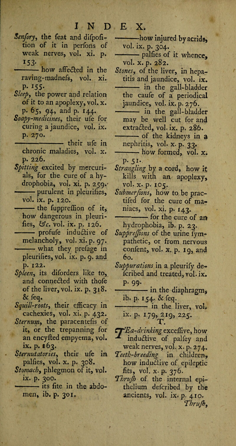 Senfory, the feat and difpofi- tion of it in perfons of weak nerves, vol. xi. p. I53* ■ -how affected in the raving-madnefs, vol. xi. p. 155. Sleep, the power and relation of it to an apoplexy, vol. x. p. 65, 94, and p. 144. Soapy-medicines, their ufe for curing a jaundice, vol. ix. p. 270. -their ufe in chronic maladies, vol. x. p. 226. Spitting excited by mercuri¬ als, for the cure of a hy¬ drophobia, vol. xi. p. 259.' * -purulent in pleurifies, vol. ix. p. 120. • -the fuppreffion of it, how dangerous in pleuri- fies, &c. vol. ix. p. 126. - profufe inductive of melancholy, vol. xi. p. 97. --what they prefage in pleurifies, vol. ix. p. 9. and p. 122. Spleen, its diforders like to, and connected with thofe of the liver, vol. ix. p. 318. & feq. Squill-roots, their efficacy in cachexies, vol. xi. p. 432. Sternum, the paracentefis of it, or the trepanning for an encyfted empyema, vol. ix. p. 163. Sternutatories, their ufe in palfies, vol. x. p. 308. St omach, phlegmon of it, vol. ix. p. 300. ■ -its fite in the abdo¬ men, ib. p. 301. * -how injured byacrids, vol. ix. p. 304. --palfies of it whence, vol. x. p. 282. Stones, of the liver, in hepa¬ titis and jaundice, vol. ix. ■ - in the gall-bladder the caufe of a periodical jaundice, vol. ix. p. 276. ■ - in the gall-bladder may be well cut for and extracted, vol. ix. p. 286. -*-of the kidneys in 3 nephritis, vol. x. p. 33. -- how formed, vol. x. P-5i; Strangling by a cord, how it kills with an apoplexy, vol. x- p. 105. Submerfions, how to be prac- tifed for the cure of ma¬ niacs, vol. xi. p. 143. ——-for the cure of an hydrophobia, ib. p. 23. Suppressions of the urine fym- pathetic, or from nervous confent, vol. x. p. 19, and 60. Suppurations in a pleurify de¬ ferred and treated, vol. ix. p. 99. --in the diaphragm, ib. p. 154. & feq. * - in the liver, vol. ix. p. 179, 219, 225. T. CS^R a-drinking exceffive, how indudtive of palfey and weak nerves, vol. x. p. 274. Teeth-breeding in children, how indudtive of epileptic fits, vol. x. p. 376. Thrujh of the internal epi¬ thelium deferibed by the ancients, vol. ix. p. 410. T'hrujh,