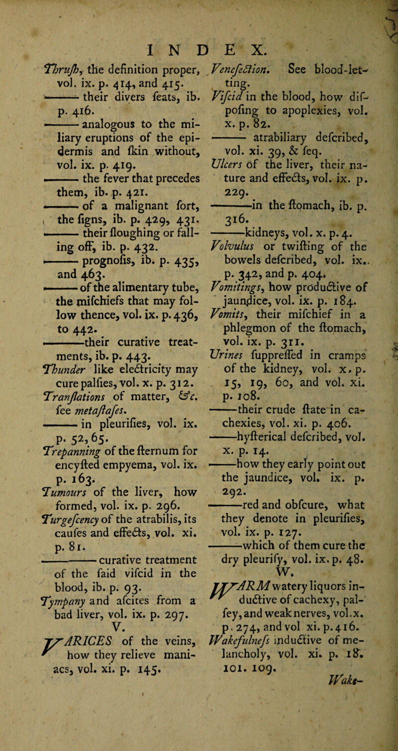 Thrujh^ the definition proper, voJ. ix. p. 414, and 415. --- their divers feats, ib. p. 416. --analogous to the mi¬ liary eruptions of the epi¬ dermis and fkin without, vol. ix. p. 419. --the fever that precedes them, ib. p. 421. ..of a malignant fort, ; the figns, ib. p. 429, 431. --their Houghing or fall¬ ing off, ib. p. 432. .— prognosis, ib. p. 435, and 463. --of the alimentary tube, the mifchiefs that may fol¬ low thence, vol. ix. p. 436, to 442. -- their curative treat¬ ments, ib. p. 443. Thunder like ele&ricity may cure pal lies, vol. x. p. 312. Tranjlations of matter, &c. fee metaflafes. -in pleurifies, vol. ix. p. 52,65. Trepanning of the fternum for encyfted empyema, vol. ix. p. 163. Tumours of the liver, how formed, vol. ix. p. 296. Turgefcency of the atrabilis, its caufes and effects, vol. xi. p. 81. -curative treatment of the faid vifcid in the blood, ib. p. 93. Tympany and afcites from a bad liver, vol. ix. p. 297. V. ARICES of the veins, how they relieve mani¬ acs, vol. xi. p. 145. Vencfefiion. See blood-let-' ■ .tinS; Vifcid in the blood, how dif- pofing to apoplexies, vol. x. p. 82. - atrabiliary defcribed, vol. xi. 39, & feq. Ulcers of the liver, their na¬ ture and effects, vol. ix. p. 229. —in the flomach, ib. p. 3!6- -kidneys, vol. x. p. 4. Volvulus or twilling of the bowels defcribed, vol. ix.. p. 342, and p. 404. Vomitings, how productive of jaundice, vol. ix. p. 184. Vomits, their mifchief in a phlegmon of the ftomach, vol. ix. p. 311. Urines fuppreffed in cramps of the kidney, vol. x.p. 15, 19, 60, and vol. xi. p. jo8. -their crude Hate in ca¬ chexies, vol. xi. p. 406. -hyfterical defcribed, vol. x. p. 14. --how they early point out the jaundice, vol. ix. p. 292. -red and obfcure, what they denote in pleurifies, vol. ix. p. 127. --which of them cure the drv pleurify, vol. ix. p. 48. W. JT/ARM watery liquors in- duClive of cachexy, pal- fey, and weak nerves, vol.x, p .274, and vol xi. p.416. Wakefulnefs mdudlive of me¬ lancholy, vol. xi. p. 18. IOI. 109. fVafo-