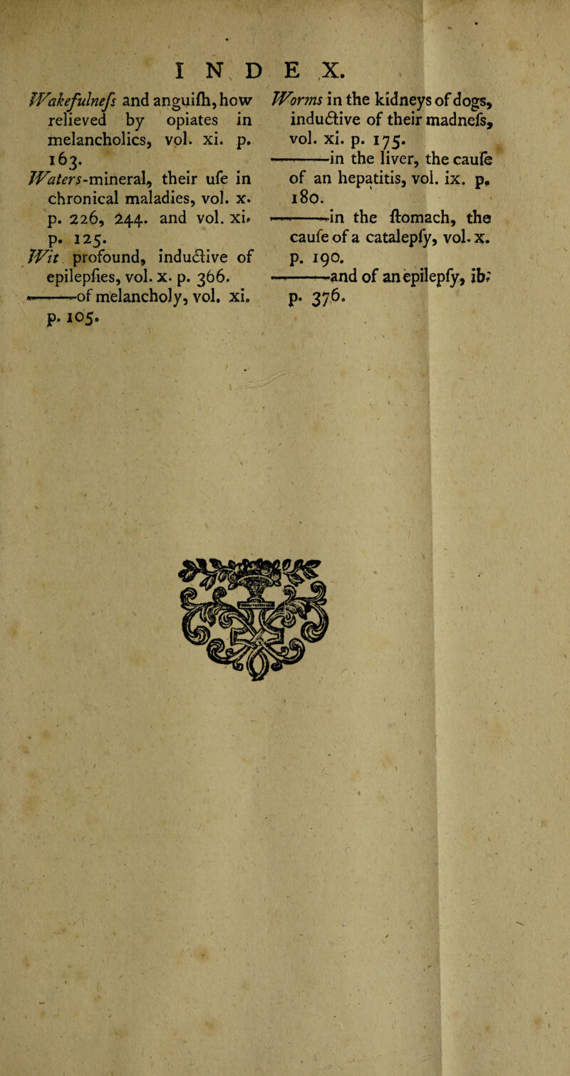 IVakefulnefs and anguifh, how relieved by opiates in melancholics, vol. xi. p. 163. mineral, their ufe in chronical maladies, vol. x. p. 226, 244. and vol. xi» p. 225. Wit profound, indu&ive of epilepfies, vol. x. p. 366. —-of melancholy, vol. xi. P-105. Worms in the kidneys of dogs, indu&ive of their madnefs, vol. xi. p. 175. ——in the liver, the caufe of an hepatitis, vol. ix. p, 180. — --in the ftomach, the caufe of a catalepfy, vol. x. p. 190. — -and of anepilepfy, ib; P. 376. r