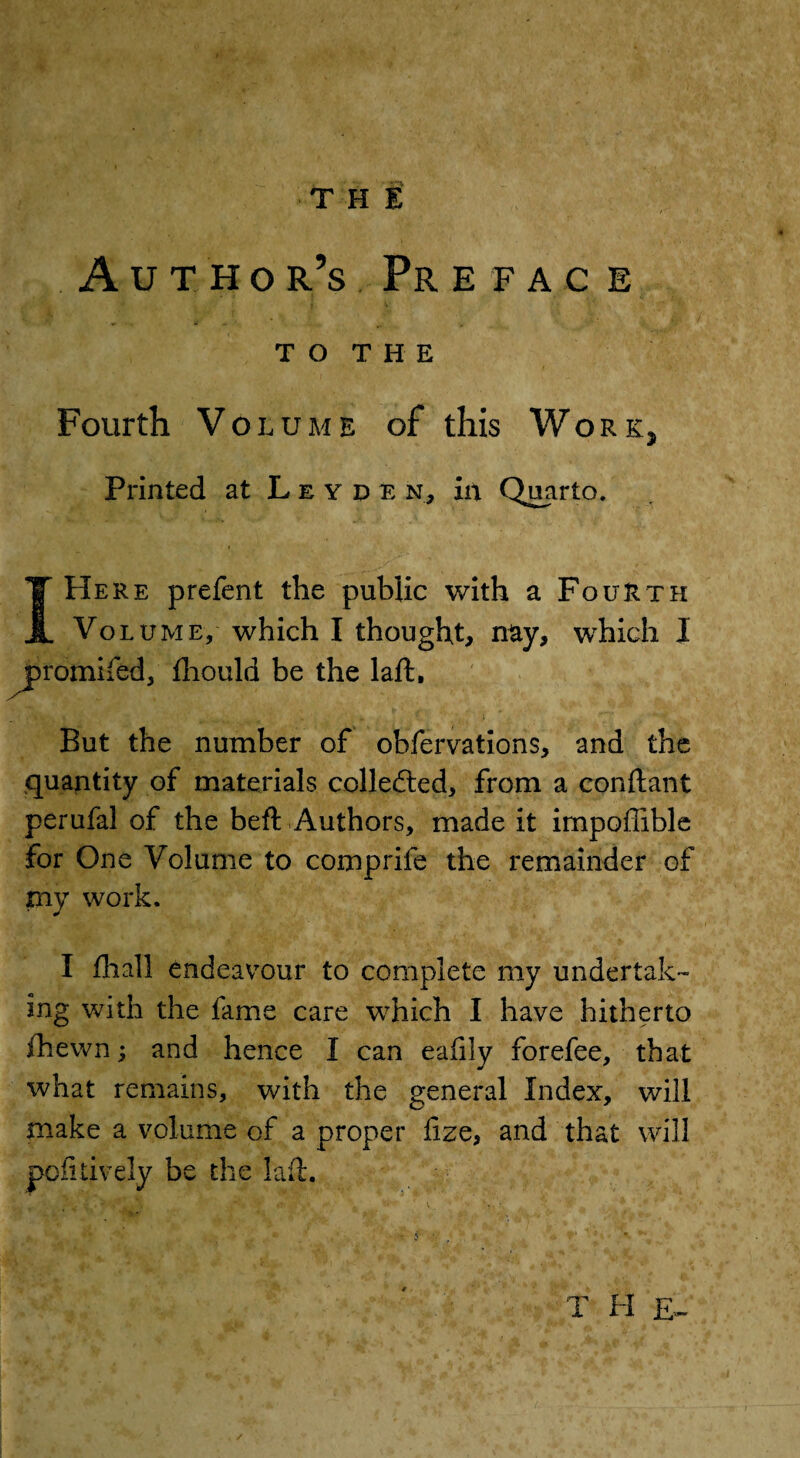 TH E Author’s Preface T O T H E Fourth Volume of this Work, Printed at Leyden, in Quarto. I Here prefect the public with a Fourth Volume, which I thought, nay, which I promifed, fhould be the laft. But the number of ohfervations, and the quantity of materials collected, from a conftant perufal of the beft Authors, made it impoffible for One Volume to comprife the remainder of my work. I fhall endeavour to complete my undertak¬ ing with the fame care which I have hitherto fhewn; and hence I can eafily forefee, that what remains, with the general Index, will make a volume of a proper fize, and that will poll lively be the lad. T H £„