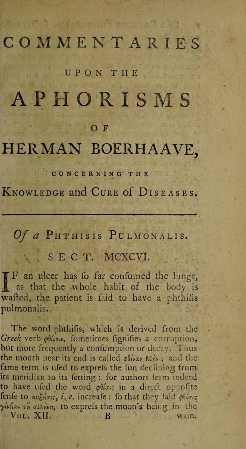 UPON THE A P H I O F HERMAN BOERHAAVE, CONCERNING THE Knowledge and Cure of Diseases. Of a Phthisis Pulmonalis. . SEC T. MCXCVI. IF an ulcer has fo far confumed the lungs, as that the whole habit of the body is wafted, the patient is faid to have a phthifis pulmonalis. The word phthifis, which is derived from the Greek verb pOiWip, fometimes fignifies a corruption, but more frequently a confumpnon or decay. Thus the month near its end is called <p9tW Mw ; and the fame term is ufed to ex.prefs the fun declining from its meridian to its fetting : for authors feem indeed to have ufed the word <pQi<ng in a direbt oppdfite fenfe to ai. e. increafe: fo that they faid $Ui<; ytvelou Tv <TE\rii/v)j to exprefs the moon’s being in the Vol. XII. B wain.