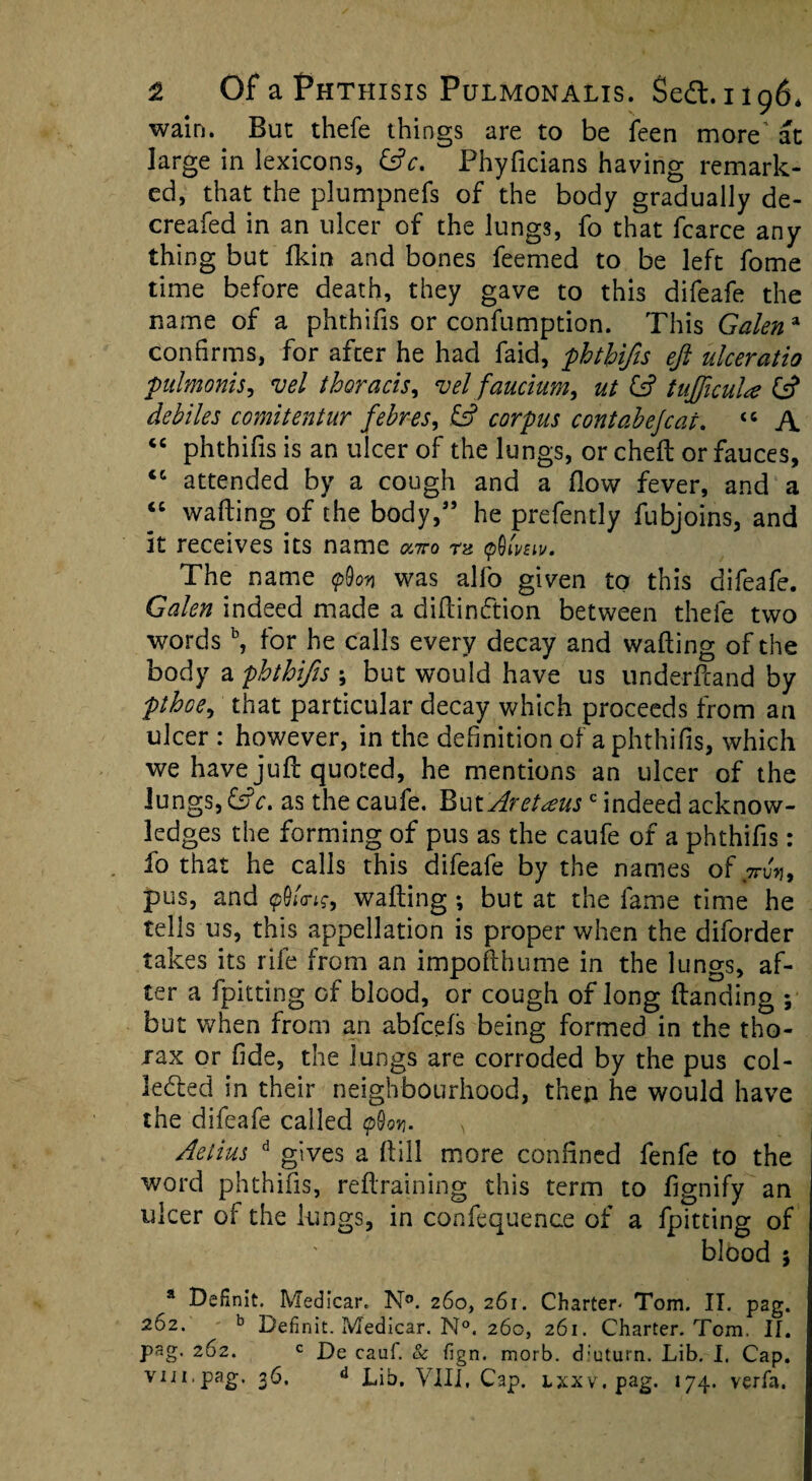 wain. But thefe things are to be feen more'at large in lexicons, (ftc. Phyficians having remark¬ ed, that the plumpnefs of the body gradually de- creafed in an ulcer of the lungs, fo that fcarce any thing but fkin and bones feemed to be left fome time before death, they gave to this difeafe the name of a phthifis or confumption. This Galen a confirms, for after he had faid, phthifis eft ulceratio pulmonis, vel thoracis, vel faucium, ut (ft tufticula (ft debiles comitentur febres, (ft corpus contabejcai. “ A “ phthifis is an ulcer of the lungs, or chefl or fauces, <c attended by a cough and a flow fever, and a “ wafting of the body,” he prefently fubjoins, and it receives its name onro rz $lmv. The name was alfo given to this difeafe. Galen indeed made a diftindtion between thefe two words b, for he calls every decay and wafting of the body a phthifis ; but would have us underftand by pthoe, that particular decay which proceeds from an ulcer : however, in the definition of a phthifis, which we have juft quoted, he mentions an ulcer of the lungs, (ftc. as the caufe. ButAretaus c indeed acknow¬ ledges the forming of pus as the caufe of a phthifis: fo that he calls this difeafe by the names of,7ru», pus, and p0<'<n?, wafting; but at the fame time he tells us, this appellation is proper when the diforder takes its rife from an impofthume in the lungs, af¬ ter a fpitting of blood, or cough of long (landing ; but when from an abfcefs being formed in the tho¬ rax or fide, the lungs are corroded by the pus col¬ lected in their neighbourhood, thep he would have the difeafe called <p(W > Aetius d gives a ftill more confined fenfe to the word phthifis, reftraining this term to fignify an ulcer of the lungs, in confequence of a {pitting of blood $ a Definit. Medicar. N°. 260, 261. Charter- Tom. II. pag. 262. b Definit. Medicar. N°. 260, 261. Charter. Tom. II. pag. 262. c De caul. & fign. morb. d:uturn. Lib. I. Cap. viii,pag. 36. d Lib. VIII, Cap. lxxv. pag. 174. verfa.