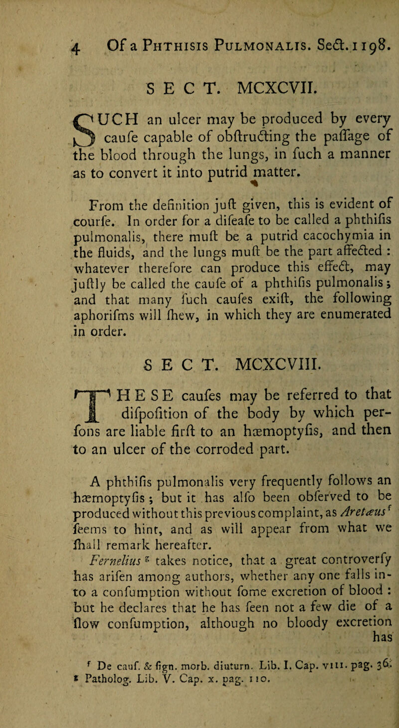 SECT. MCXCVII. SUCH an ulcer may be produced by every caufe capable of obftrudting the paffage of the blood through the lungs, in fuch a manner as to convert it into putrid ^matter. From the definition juft given, this is evident of courfe. In order for a difeafe to be called a phthifts pulmonalis, there muft be a putrid cacochymia in the fluids, and the lungs muft be the part affedted : whatever therefore can produce this effedt, may juftly be called the caufe of a phthifis pulmonalis; and that many fuch caufes exift, the following aphorifms will fhew, in which they are enumerated in order. r SECT. MCXCVIII. FI E S E caufes may be referred to that j[ difpofition of the body by which per- fons are liable firft to an hremoptyfis, and then to an ulcer of the corroded part. A phthifls pulmonalis very frequently follows an haemoptyfis; but it has alfo been obferved to be produced without this previous complaint, as Aret<eusf teems to hint, and as will appear from what we thall remark hereafter. Fernelius g takes notice, that a great controveriy has arifen among authors, whether any one falls in¬ to a confumption without fome excretion of blood : but he declares that he has feen not a few die of a flow confumption, although no bloody excretion has f De cauf. & fign. mcrb. diuturn. Lib. I. Cap. vin> pag- 3^* * Patholog. Lib. V. Cap. x. pag. i io.