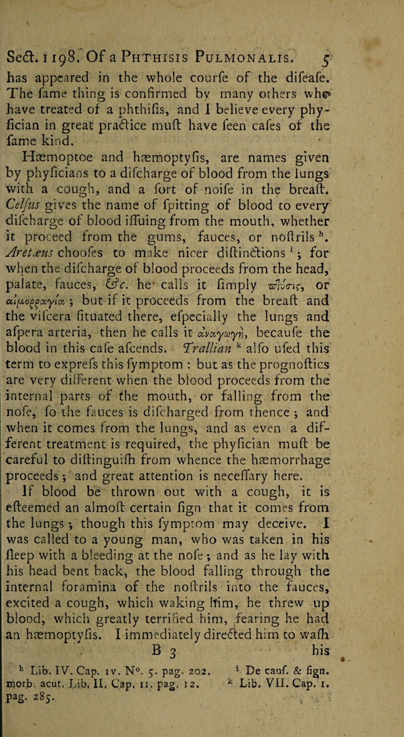 has appeared in the whole courfe of the difeafe. The fame thing is confirmed by many others whe* have treated of a phthifis, and 1 believe every phy- fician in great pra&ice mud have feen cafes of the fame kind. Hmmoptoe and hsemoptyfis, are names given by phyficians to a difeharge of blood from the lungs with a cough, and a fort of noife in the bread. Celfus gives the name of fpitting of blood to every difeharge of blood iiTuing from the mouth, whether it proceed from the gums, fauces, or nodrils h. Aretxus choofes to make nicer didindtions1; for when the difeharge of blood proceeds from the head, palate, fauces, &c. he- calls it fimply zrhj<n?, or alpoggotyiot,; but if it proceeds from the bread and the vifcera fituated there, efpecialiy the lungs and afpera arteria, then he calls it aVywyj}, becaufe the blood in this cafe afeends. Tr alii an k alfo ufed this term to exprefs this fymptom : but as the prognodics are very different when the blood proceeds from the j internal parts of the mouth, or falling from the nofe, fo the fauces is difeharged from thence *, and when it comes from the lungs, and as even a dif¬ ferent treatment is required, the phyfician mud be | careful to didinguifh from whence the haemorrhage proceeds; and great attention is neceffary here. If blood be thrown out with a cough, it is j edeemed an almod certain fign that it comes from I the lungs *, though this fymptom may deceive. I was called to a young man, who was taken in his deep with a bleeding at the nofe; and as he lay with his head bent back, the blood falling through the internal foramina of the nodrils into the fauces, excited a cough, which waking him, he threw up blood, which greatly terrified him, fearing he had an haemoptyfis. I immediately directed him to wafh B 3 his h Lib. IV. Cap. iv. N°. 5. pag. 202, 1 De cauf. & fign. uiorb- acut. Lib, II. Cap. 11. pag, 12. k Lib. VII. Cap. i. pag. 285. • > :