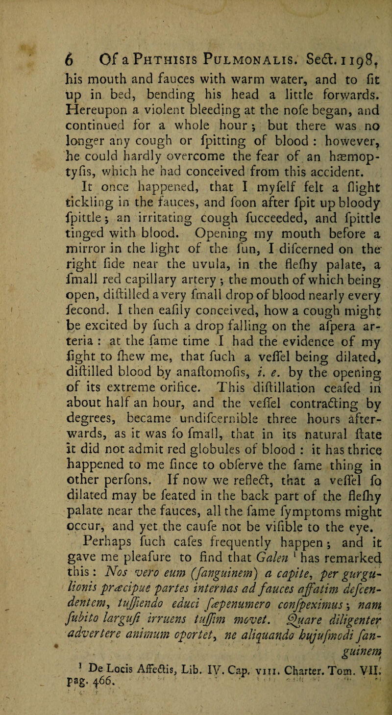 his mouth and fauces with warm water, and to fit up in bed, bending his head a little Forwards. Hereupon a violent bleeding at the nofe began, and continued tor a whole hour •, but there was no longer any cough or {pitting of blood : however, he could hardly overcome the fear of an hismop- tyfis, which he had conceived from this accident. It once happened, that I myfelf Felt a Flight tickling in the fauces, and foon after fpit up bloody fpittle ^ an irritating cough fucceeded, and fpittle tinged with blood. Opening my mouth before a mirror in the light of the fun, I difcerned on the' right fide near the uvula, in the flefhy palate, a fmal! red capillary artery •, the mouth of which being open, diftilled a very fmall drop of blood nearly every fecond. I then eafily conceived, how a cough might be excited by fuch a drop falling on the afpera ar- teria : at the fame time J had the evidence of my fight to fhew me, that fuch a veffel being dilated, diftilled blood by anaftomofis, i. e. by the opening of its extreme orifice. This diftillation ceafed in about half an hour, and the vefiel contracting by degrees, became undifcernible three hours after¬ wards, as it was fo fmall, that in its natural ftate It did not admit red globules of blood : it hasthricq happened to me fince to obferve the fame thing in other perfons. If now we refleCt, that a veflel fo dilated may be feated in the back part of the flefhy palate near the fauces, all the fame fymptoms might occur, and yet the caufe not be vifible to the eye. Perhaps fuch cafes frequently happen; and it gave me pleafure to find that Galen 1 has remarked this: Nos vero eum (fanguinem) a capite, per gurgu- Itonis pracipue partes internas ad fauces affatim defcen- dentem, tuffiendo ed-uci fepenumero confpeximus; nam fubito largufi irruens tnffim movet. bfuare diligenter advert ere animum oportet, ne aliquando hujufnodi fan- ' ■' guinem 1 De Locis AfFe&is, Lib. IV. Cap. viu. Charter. Tom. VII. pag. 466. -■  ' ’ ;;” ‘ ’ '