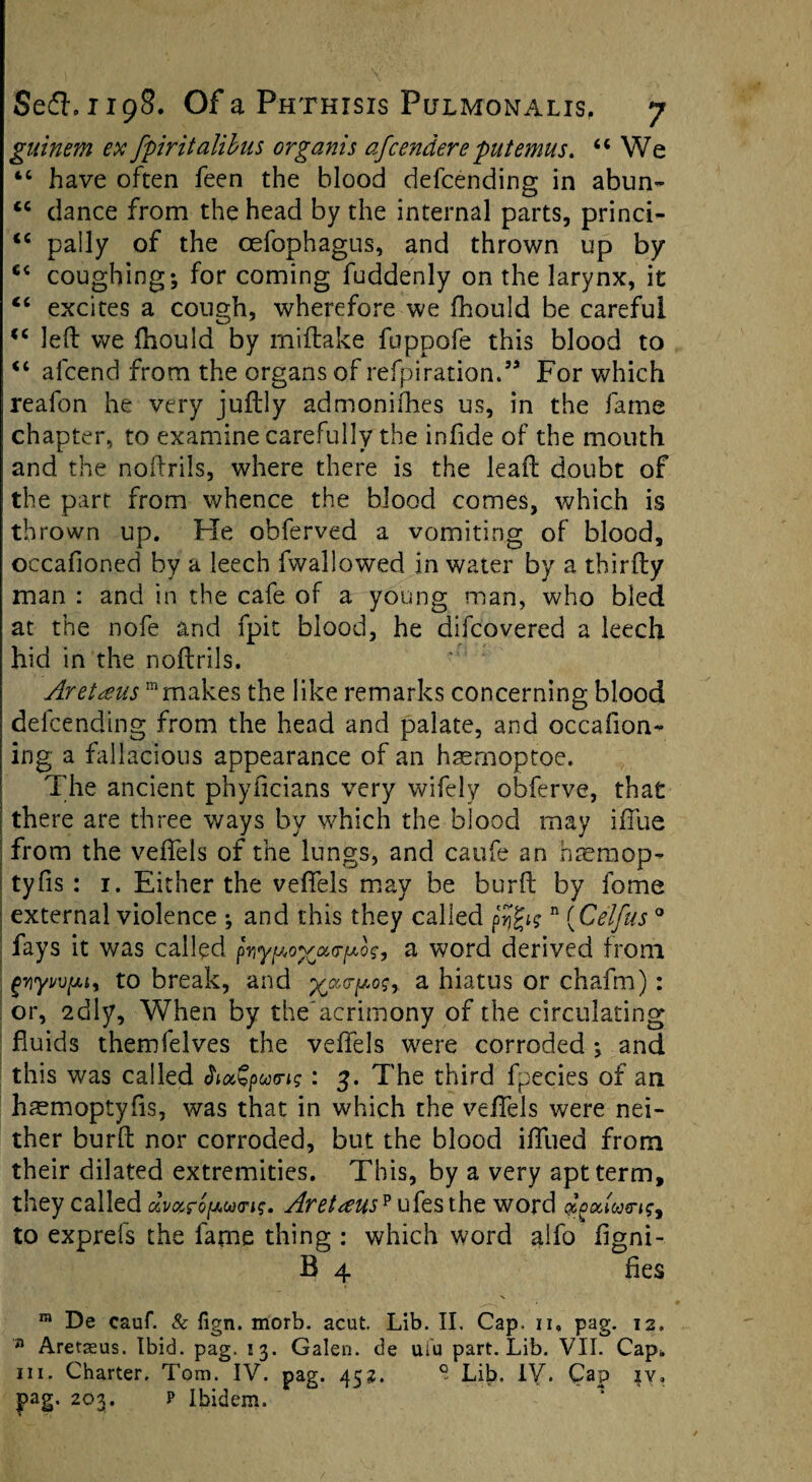 guinem ex fpiritalibus organis afcendere put emus. “We “ have often feen the blood defcending in abun- “ dance from the head by the internal parts, princi- “ pally of the oefophagus, and thrown up by 64 coughing; for coming fuddenly on the larynx, it “ excites a cough, wherefore we fhould be careful “ left we ftiould by miftake fnppofe this blood to “ afcend from the organs of refpiration.55 For which reafon he very juftly admonifhes us, in the fame chapter, to examine carefully the infide of the mouth and the noftrils, where there is the leaft doubt of the parr from whence the blood comes, which is thrown up. He obferved a vomiting of blood, occafioned by a leech fwallowed in water by a thirfty man : and in the cafe of a young man, who bled at the nofe and fpit blood, he difcovered a leech hid in the noftrils. Aretceus mmakes the like remarks concerning blood defcending from the head and palate, and occafion- ing a fallacious appearance of an haemoptoe. The ancient phyficians very wifely obferve, that [ there are three ways by which the blood may iffue from the veffels of the lungs, and caufe an haemop- tyfts : 1. Either the veffels may be burft by fome external violence ; and this they called p'Jjgtsn (Celfus0 fays it was called pyypovourpo?, a word derived from griyMfjuy to break, and %cc(rpo$r a hiatus or chafm): or, 2dly, When by the'acrimony of the circulating fluids themfelves the veffels were corroded ; and this was called h»Qputns: 3. The third fpecies of an hsmoptyfis, was that in which the veffels were nei¬ ther burft nor corroded, but the blood iffued from their dilated extremities. This, by a very apt term, they called »v»ro[Au<n?, Aret<eus? ufesthe word to exprefs the fame thing : which word alfo figni- B 4 fies ra De cauf. & fign. morb. acut. Lib. II. Cap. n, pag. 12. n Aretaeus. Ibid. pag. 13. Galen, de uiu part. Lib. VII. Cap. hi. Charter. Tom. IV. pag. 452. ° Lib. IV. Cap iv, pag. 203. p Ibidem.