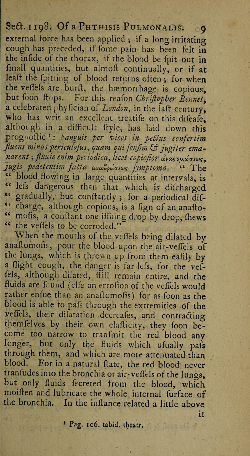 external lorce has been applied *, if a long irritating cough has preceded, if fome pain has been felt in the infide of the thorax, if the blood be fpit out in fmall quantities, but almod continually, or if at leafl: the fpitting of blood returns often ; for when the veffels are burd, the hemorrhage is copious, but foon (tops. For this reafon Chriftcpher Bennet, a celebrated \. hyfician of London, in the lad century, who has writ an excellent treatife on this difeafe, although in a difficult dyle, has laid down this prognodic *: Sanguis per vices in peBus confertim fluens minus periculofus, quam qui fenfrn & jugiter ema- narent, jliixio enim pei lodicu, licet copiojior cz^<zc'g^co(teco^, jugis pedetentim faBu ccvuGpdcrEus fymptoma. “ The <c blood flowing in large quantities at intervals, is “ lefs dangerous than that which is difc.harged <c gradually, but conftantly ; for a periodical dif- “ charge, although copious, is a fign of an anado- cc mods, a conffant one iffuing drop by drop, fhews <c the veffels to be corroded.55 When the mouths of the veffels being dilated by anadomofis, pour the blood upon the air-veffels of the lungs, which is thrown up from them eafily by a flight cough, the danger is far lefs, for the vef¬ fels, although dilated, dill remain entire, and the fluids are found (elie an errofion of the veffels would rather enlue than an anadomofis) for as foon as the blood is able to pafs through the extremities of the veffels, their dilatation decreafes, and contracting rhemfelves by their own eladicity, they foon be¬ come too narrow to tranfmit the red blood any longer, but only the fluids which ufually pafs tnrough them, and which are more attenuated than blood. For in a natural date, the red blood never tranfudes into the bronchia or air-veffels of the lungs, but only fluids fecreted from the blood, which moiden and lubricate the whole internal furface of the bronchia. In the indance related a little above it 1 Pag. 106, tabid, theatr.