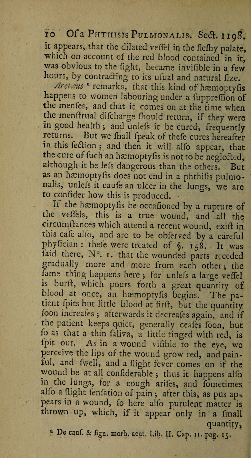 it appears, that the dilated vefiel in the flefliy palate, which on account of the red blood contained in it, was obvious to the fight, became invifible in a few hours, by contradting to its ufual and natural fize. Aretcsus u remarks, that this kind of htemoptyfis happens to women labouring under a fuppreffion of the menfes, and that it comes on at the time when, the menftrual oifcharge fhould return, if they were in good health ; and unlefs it be cured, frequently returns. But we fhall fpeak of thefe cures hereafter in this fedtion 5 and then it will alfo appear, that the cure of fuch an haemoptyfis is not to be negledled, although it be lefs dangerous than the others. But as an hsmoptyfis does not end in a phthifis pulmo¬ nalis, unlefs it caufe an ulcer in the lungs, we are to confider how this is produced. * If the haemoptyfis be occafioned by a rupture of the velfels, this is a true wound, and all the circumftances which attend a recent wound, exift in this cale alio, and are to be obferved by a careful phyfician : thefe were treated of §. 158. It was faid there, N°. 1. that the wounded parts receded gradually more and more from each other; the fame thing happens here •, for unlefs a large vefifel is burfb, which pours forth a great quantity of blood at once, an hasmoptyfis begins. The pa¬ tient fpits but little blood at firft, but the quantity foon increaies; atterwards it decreafes again, and if the patient keeps quiet, generally ceafes foon, but fo as that a thin faliva, a little tinged with red, is fpit out. As in a wound vifible to the eye, we perceive the lips of the wound grow red, and pain¬ ful, and fwell, and a (light fever comes on if the w'ound be at all confiderable ; thus it happens alfo in the lungs, for a cough ariles, and fometimes alfo a (light fenfation of pain; after this, as pus ap^ pears in a wound, fo here alfo purulent matter is thrown up, which, if it appear only in a fmall quantity,