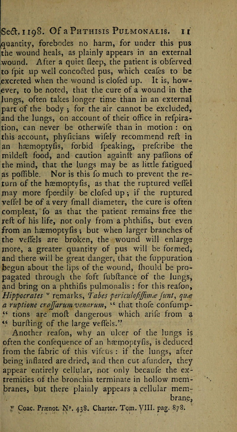 quantity, forebodes no harm, for under this pus the wound heals, as plainly appears in an external wound. After a quiet fleep, the patient is obferved to fpit up well controlled pus, which ceafes to be .excreted when the wound is doled up. It is, how¬ ever, to be noted, that the cure of a wound in the lungs, often takes longer time than in an external part of the body ; for the air cannot be excluded, and the lungs, on account of their office in refpira- tion, can never be otherwife than in motion : on this account, phylicians wifely recommend reft in an haemoptyfis, forbid fpeaking, prefcribe the mildeft food, and caution againlt any paffions of the mind, that the lungs may be as little fatigued as poffible. Nor is this fo much to prevent the re¬ turn of the hsmoptyfis, as that the ruptured veffei may more fpeedily be clofed up *, if the ruptured veffei be of a very fmall diameter, the cure is often compleat, fo as that the patient remains free the reft of his life, not only from a phthifis, but even from an hasmoptyfis •, but when larger branches of the veflfels are broken, the wound will enlarge more, a greater quantity of pus will be formed, and there will be great danger, that the fuppuration begun about the lips of the wound, fhould be pro¬ pagated through the loft fubftance of the lungs, and bring on a phthifis pulmonalis: for this reafon, Hippocrates w remarks, Tabes periculofijfimte funt, quai a ruptione crajfarum venarum^ tc that thofe confump- “ tions are moft dangerous which arife from a <c burfting of the large veflfels.” Another reafon, why an ulcer of the lungs is often the confequence of an haerpoptyfis, is deduced from the fabric of this vifciis : if the lungs, after being inflated are dried, and then cut afunder, they appear entirely cellular, not only becaufe the ex¬ tremities of the bronchia terminate in hollow mem¬ branes, but there plainly appears a cellular mem¬ brane, y Coac. Prasnot. N°. 438. Charter, Tom. VIII. pag. 878.