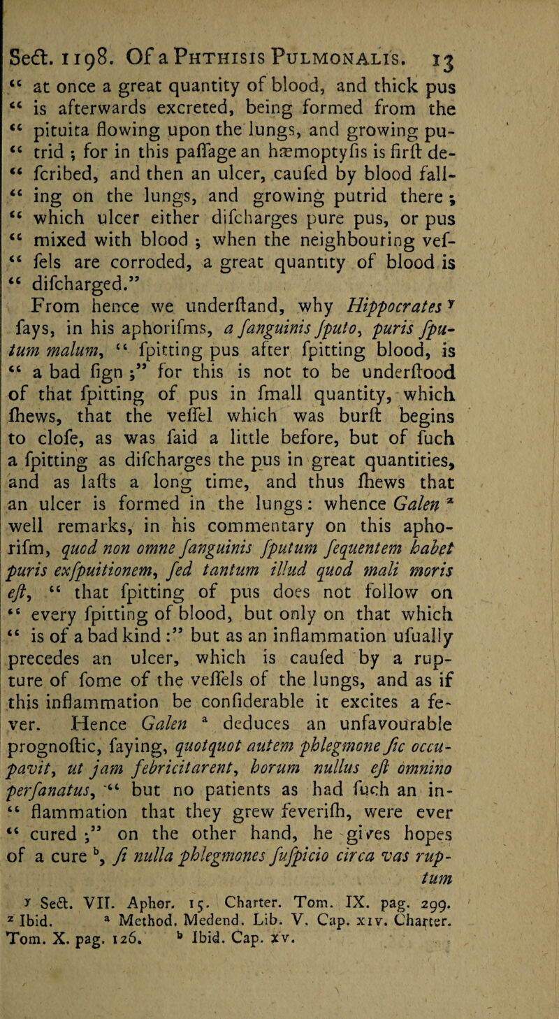 <c at once a great quantity of blood, and thick pus “ is afterwards excreted, being formed from the “ pituita flowing upon the lungs, and growing pu- “ trid ; for in this paflfagean hremoptyfls is firfl: de- “ fcribed, and then an ulcer, caufed by blood fall- <c ing on the lungs, and growing putrid there ; <c which ulcer either difcharges pure pus, or pus “ mixed with blood ; when the neighbouring vef- “ fels are corroded, a great quantity of blood is “ difcharged.” From hence we underftand, why HippocratesY fays, in his aphorifms, a fanguinis Jpulo, puris fpu- turn malum, “ fpitting pus after fpitting blood, is “ a bad fign for this is not to be underflood of that fpitting of pus in fmall quantity, which fhews, that the vefiel which was burfl: begins to clofe, as was faid a little before, but of fuch a fpitting as difcharges the pus in great quantities, and as iafts a long time, and thus fhews that an ulcer is formed in the lungs: whence Galen % well remarks, in his commentary on this apho- rifm, quod non omne fanguinis fputum fequentem habet puris exfpuitionem, fed tantum illud quod mali moris eft, “ that fpitting of pus does not follow on ‘6 every fpitting of blood, but only on that which “ is of a bad kind but as an inflammation ufualiy precedes an ulcer, which is caufed by a rup¬ ture of fome of the veflels of the lungs, and as if this inflammation be confiderable it excites a fe¬ ver. Hence Galen a deduces an unfavourable prognoftic, faying, quotquot autem phlegmone fic occu- pavity ut jam febricitarenty horum nullus eft omnino perfanatuSy but no patients as had fuch an in- “ flammation that they grew feverifh, were ever “ cured ” on the other hand, he gives hopes of a cure b, ft nulla phlegmones fufpicio circa vas rup- tum y Se£t. VII. Aphor. 15. Charter. Tom. IX. pag. 299. z Ibid. a Method. Medend. Lib. V. Cap. xiv. Chapter. Tom. X. pag. 126. b Ibid. Cap. xv.