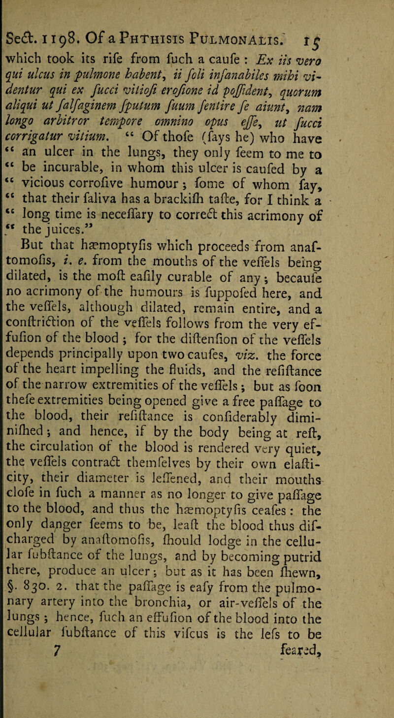 which took its rife from fuch a caufe : Ex its vero qui ulcus in pulmone habent, ii fcli infanabilcs mihi vi- dentur qui ex fucci vitiofi erofione id poffident, quorum aliqui ut Jalfaginem fputum fuum J'entire fe aiunty nam longo arbitror tempore otnnino opus ejfey ut fucci corrigatur vitium. “ Of thofe (fays he) who have <c an ulcer in the lungs, they only feem to me to “ be incurable, in whom this ulcer is caufed by a <e vicious corrofive humour; fome of whom fay, tc that their faliva has a brackifti tafte, for I think a - <c long time is neceffary to correct this acrimony of ** the juices.5’ But that hmmoptyfis which proceeds from anaf- tomofis, i. e. from the mouths of the vefiels being dilated, is the mod eafily curable of any, becaufe no acrimony of the humours is fuppofed here, and the vefiels, although dilated, remain entire, and a conftridion of the vefiels follows from the very ef- fufion of the blood ; for the diftenfion of the vefiels depends principally upon two caufes, viz. the force of the heart impelling the fluids, and the refiftance of the narrow extremities of the vefiels ; but as foon thefe extremities being opened give a free pafiage to the blood, their refiftance is confiderably dimi- nifiled *, and hence, if by the body being at reft, the circulation of the blood is rendered very quiet, the vefiels contrad thetnfelves by their own elafti- city, their diameter is lefiened, and their mouths clofe in fuch a manner as no longer to give pafiage to the blood, and thus the haemoptyfis ceafes: the only danger feems to be, leaft the blood thus dif- charged by anaftomofis, fiiould lodge in the cellu¬ lar fubftance of the lungs, and by becoming putrid there, produce an ulcer*, but as it has been fhewn, §• 830. 2. that the pafiage is eafy from the pulmo¬ nary artery into the bronchia, or air-vefiels of the lungs ; hence, fuch an effufion of the blood into the cellular fubftance of this yifcus is the lefs to be
