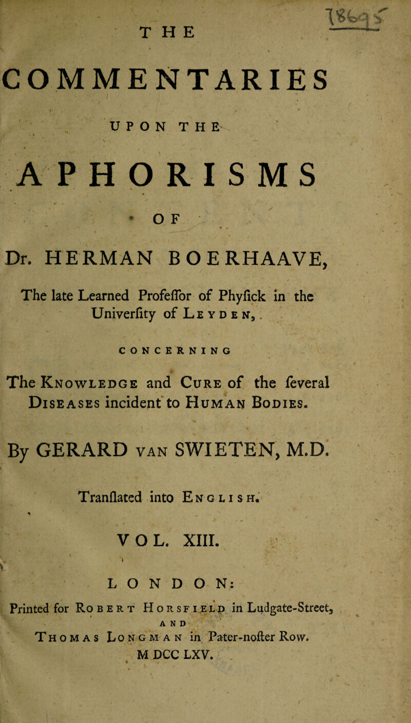 THE ISfcci <. --L. COMMENTARIES UPON THE APHORISMS O F Dr. HERMAN BOERHAAVE, The late Learned Profeffor of Phyfick in the Univerfity of Leyden9, CONCERNING The Knowledge and Cure of the feveral Diseases incident to Human Bodies. By GERARD van SWIETEN, M.D, Tranflated into English. VOL. XIII. LONDON: Printed for Ro bert Horsfield in Ludgate-Street, AND Thomas Longman in Pater-nofter Row* M DCC LXV.