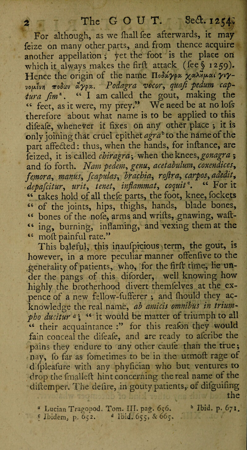 % The GOUT. 8e<a.iaj4; For although, as we fhall fee afterwards, it may feize on many other parts, and from thence acquire another appellation • yet the foot is the place on which it always makes the firft attack (fee§ 1259). Hence the origin of the name iWa'ypa yiy- vofxzvYl itoSwv aypa. Podagra rU0C0r, quaji pedum cap- <tura fim\ “I am called the gout, making the cc feet, as it were, my prey.” We need be at no lofs therefore about what name is to be applied to this difeafe, whenever it fixes on any other place ; it is onlv joining that cruel epithet agrah to the name of the part affedbed: thus, when the hands, for inftance, are feized, it is called chiragra\ when the knees, gonagra ; and fo forth. Nam pedem, genu, acetabulum, coxendices, femora, manus, fcapulas, brachia, rojira, carpos^adedit, .depafcitur, inflammat, coquit*. “ For it « takes hold of all thefe parts, the foot, knee, fockets “ of the joints, hips, thighs, hands, blade bones, « bones of the nofe, arms and wrifts, gnawing, waft- “ ing, burning, inflaming, and vexing them at the cc molt painful rate.” This baleful, this inaufpicious-term, the gout, is however, in a more peculiar manner offenfive to the generality of patients, who, for the firft time, lie un¬ der the pangs of this diforder, well knowing how highly the brotherhood divert themfelves at the ex¬ pence of a new fellow-fufferer ; and fhould they ac¬ knowledge the real name, ab amicis omnibus in trium- pho ducitur d • “ it would be matter of triumph to all 4C their acquaintance for this reaibn they would fain conceal the difeafe, and are ready to afcribe the pains they endure to any other caufe than the true; nay, fo far as fometimes to be in the utmoft rage of dlfpleafure with any phyfician who but ventures to drop the final left hint concerning the real name ot the diftemper. The defire, in gouty patients,, of difguifing : the a Lucian Tragopod. Tom. HI. pag. 6;6. b Ibid. p. 671„ c Ibidem, p. 652. 4 Ibid. 655, &66$.