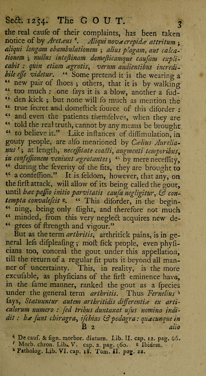 I 1 Se&. 1254. THe G OUT. 3 the real caufe of their complaints, has been taken notice of by Aretaus e. Aliqui nova crept dee attritum ; aliqui longam obambulationem ; alius pJagam, aut calc a tionem *, mllus intefiinam domefticamque caufam expli- cabit : quin etiam agrotis^ verum audientibus incredi- bile effe videtur. <c Some pretend it is the wearing a new pair of fhoes ; others, that it is by walking “ too much ; one fays it is a blow, another a fud- <c den kick ; but none will fo much as mention the “ true fecret and domeftick fource of this diforder : <c and even the patients themfelves, v/hen they are “ told the real truth, cannot by any means be brought “ to believe it.” 'Like inftances of diffimulation, in gouty people, are alfo mentioned by Calius Aurelia- nus f; at length, neceffiiate coaffii^ augmenti temporibus, in confeffionem veniunt agrot antes; by mere neceftity, “ during the feverity of the fits, they are brought to a confeflion.” It is feldom, however, that any, on the firft attack, will allow of its being called the gout, until hacpaffio initio parvitatis caufa negligitur, & con- tempt a convalefcit s. “ This diforder, in the begin- ning, being only flight, and therefore not much cc minded, from this very neglecft acquires new de- <c grees of ftrength and vigour.” But as the term arthritis, arthritick pains, is in ge¬ neral lefs difpleaflng moft flek people, even phyft- cians too, conceal the gout under this appellation, till the return of a regular fit puts it beyond all man¬ ner of uncertainty. This, in reality, is the more excufable, as phyficians of the firft eminence have, in the fame manner, ranked the gout as a fpecies under the general term arthritis. Thus Fernelius b fays, Statuuntur autem arthritidis differentiae ex arti~ culorum numero : fed tribus duntaxat ufus nomina indi- dit: ha funt chiragra, ifehias & podagra: quacunque in B, 2 alio * De cauf. & iign. morbor. diuturn. Lib. II. cap. 12. pag, 66. f Morb. chron. Lib* V. cap. 2. pag. 560. g Ibidem.