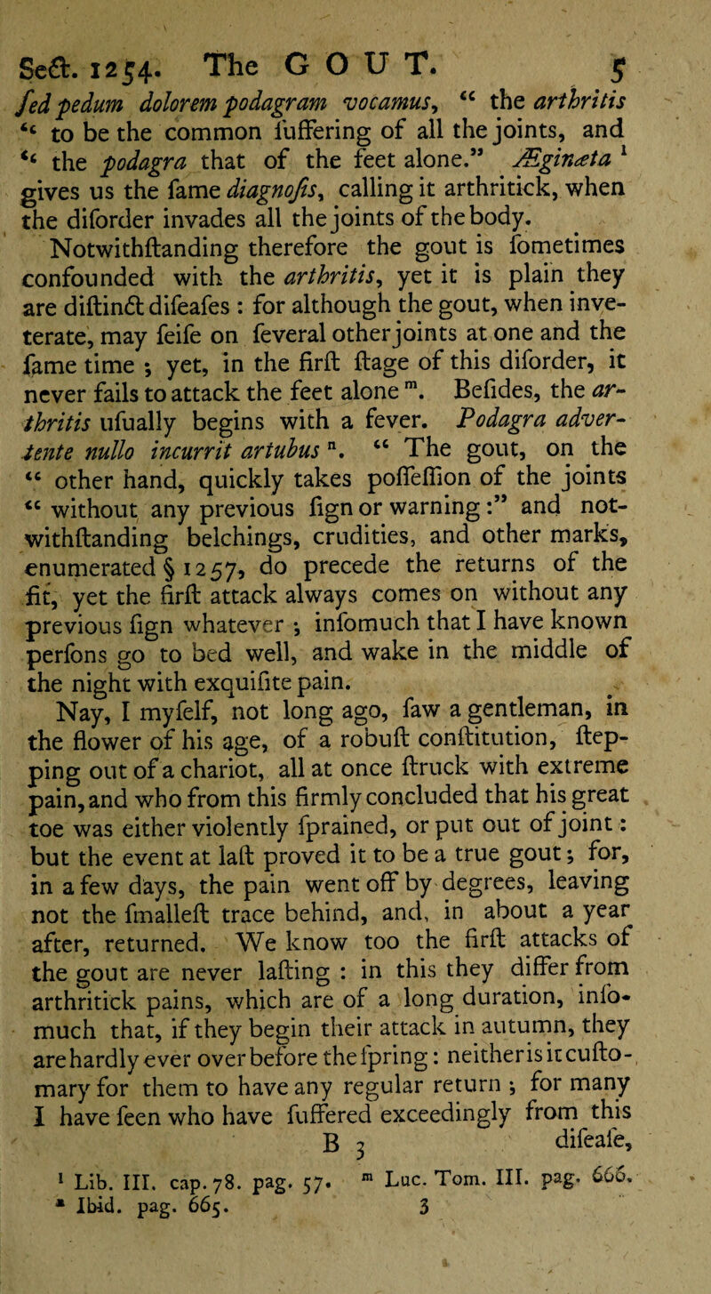 fed pedum dolorem podagram vocamus, “ the arthritis “ to be the common differing of all the joints, and the podagra that of the feet alone.” JEginata 1 gives us the fame diagnofts, calling it arthritick, when the diforder invades all the joints of the body. Notwithftanding therefore the gout is fometimes confounded with the arthritis, yet it is plain they are diftinft difeafes : for although the gout, when inve¬ terate, may feife on feveral other joints at one and the fame time ; yet, in the firft ftage of this diforder, it never fails to attack the feet alone m. Befides, the ar¬ thritis ufually begins with a fever. Podagra adver¬ tent e nullo incurrit artubus n. “ The gout, on the “ other hand, quickly takes poffeffion of the joints without any previous fign or warningand not¬ withftanding belchings, crudities, and other marks, enumerated § 1257, do precede the returns of the fit, yet the firft attack always comes on without any previous fign whatever •, infomuch that I have known perfons go to bed well, and wake in the middle of the night with exquifite pain. Nay, I myfelf, not long ago, faw a gentleman, in the flower pf his age, of a robuft conftitution, flap¬ ping out of a chariot, all at once ftruck with extreme pain, and who from this firmly concluded that his great toe was either violently fprained, or put out of joint: but the event at laft proved it to be a true gout; for, in a few days, the pain went off by degrees, leaving not the fmalleft trace behind, and, in about a year after, returned. We know too the firft attacks of the gout are never lading : in this they differ from arthritick pains, which are of a long duration, info- much that, if they begin their attack in autumn, they are hardly ever over before the lpring: neitherisitcufto- mary for them to have any regular return \ for many I have feen who have differed exceedingly from this B 3 difeafe, 1 Lib. III. cap. 78. pag. 57. m Luc. Tom. III. pag. 660.