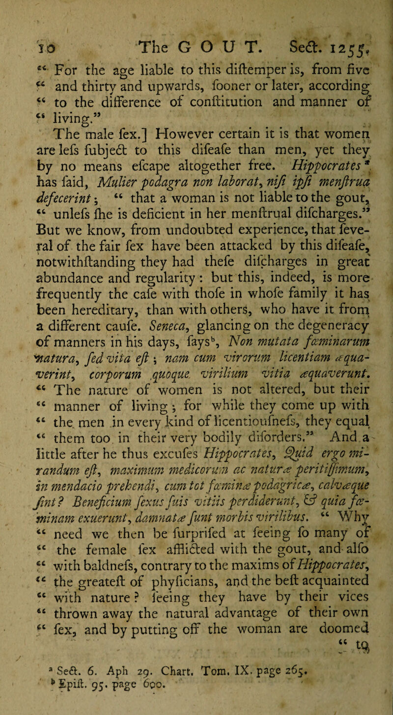 cc For the age liable to this diftemper is, from five a and thirty and upwards, fooner or later, according 44 to the difference of conftitution and manner of t* living.” The male fex.] However certain it is that women are lefs fubjedt to this difeafe than men, yet they by no means efcape altogether free. Hippocrates * has laid, Muller podagra non lab or at, nifi ipfi menftrua defecerint; “ that a woman is not liable to the gout, unlefs fhe is deficient in her menftrual difcharges.” But we know, from undoubted experience, that Seve¬ ral of the fair fex have been attacked by this difeafe, notwithflanding they had thefe difcharges in great abundance and regularity : but this, indeed, is more frequently the cafe with thofe in whofe family it has been hereditary, than with others, who have it from a different caufe. Seneca, glancing on the degeneracy of manners in his days, faysb, Non mutata fceminarum *natura, fed roiia eft \ nam cum virorum licentiam aqua- verinty corporum ,quoque, vir ilium vitia aquaverunt. The nature of women is not altered, but their manner of living •, for while they come up with the men in every kind of licentioufnefs, they equal cc them too in their very bodily diforders.33 And a little after he thus excufes Hippocrates y Quid ergo mi- tandum eft, maximum medicorum ac natura peritiffimumy in mendacio prehendiy cum tot f'cemina podagric#, calvaque fint? Beneficium fexus fuis vitiis perdiderunt, & quia fce- 'minam exuerunt, damnata funt morbis virilibus. “ Why “ need we then be furprifed at feeing fo many of 6C the female fex affli&ed with the gout, and alfo “ v/ith baldnefs, contrary to the maxims of Hippocrates, ic the greateft of phylicians, and the belt acquainted cc with nature ? feeing they have by their vices 4£ thrown away the natural advantage of their own fex, and by putting off the woman are doomed 3 Se&. 6. Aph 29. Chart. Tom. IX. page 265. b Spilt. 95. page 6qo.