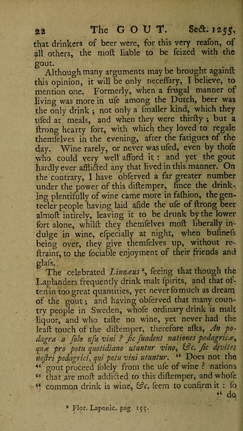 that drinkers of beer were, for this very reafon, of all others, the moil liable to be feized with the gout. Although many arguments maybe brought againft this opinion, it will be only neceftary, I believe, to mention one. Formerly, when a frugal manner of living was more in ufe among the Dutch, beer was the only drink j not only a fmaller kind, which they ufed at meals, and when they were thirfty ; but a ftrong hearty fort, with which they loved to regale themfelves in the evening, after the fatigues of the day. Wine rarely, or never was ufed, even by thofe who could very well afford it : and yet the gout hardly ever afflicted any that lived in this manner. On the contrary, I have obferved a far greater number under the power of this diftemper, fince the drinks ing plentifully of wine came more in fafhion, thegen- teeler people having laid afide the ufe of ftrong beer almoft intirely, leaving it to be drunk by the lower fort alone, whilft they themfelves moft liberally in¬ dulge in wine, efpecially at night, when buftnefs being over, they give themfelves up, without re- ftraint, to the fociable enjoyment of their friends and glafs. The celebrated Linnaeus \ feeing that though the Laplanders frequently drink malt fpirits, and that of¬ ten in too great quantities, yet never fo much as dream of the gout •, and having obferved that many coun¬ try people in Sweden, whofe ordinary drink is malt liquor, and who tafte no wine, yet never had the leaft touch of the diftemper, therefore afks, An 'po¬ dagra a folo ufu vini ? fic fuadent nationes podagric#* qii& pro potn quotidiano utuntur vino, (Ac. fic djvites, noftri podagric/, aui potu, vini utuntur. cc Does not the *c gout proceed folely from the ufe of wine ? nations that are moft addided to this diftemper, and whofe £ common drink is wine, (Ac. feem to confirm it : fo “ do * Flor. Laponic. pag. 155.