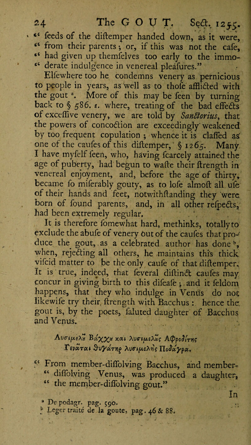 . • v • * / * t ' - <c feeds of the diftemper handed down, as it were, 66 from their parents •, or, if this was not the cafe, cC had given up themfelves too early to the immo- ci derate indulgence in venereal pleafures.” Elfewhere too he condemns venery as pernicious to people in years, as well as to thofe afflided with the gout a. More of this may be feen by turning back to § 586. s. where, treating of the bad effeds of exceftive venery, we are told by Santtorius, that the powers of concodion are exceedingly' weakened by too frequent copulation ; whence it is clafied as' one of the catifes of this diftemper,’ § 1265. Many I have myfelf feen, who, having fcarcely attained the age of puberty, had begun to wafte their ftrength in venereal enjoyment, and, before the age of thirty, became fo miferably gouty, as to lofe almoft all ufe of their hands and feet, notwithftanding they were born of found parents, and, in all other relpeds, had been extremely regular. . \ It is therefore fomewhat hard, methinks, totally to exclude the abufe of venery Out of the caufes that pro- duce the gout, as a celebrated author has doneb, when, rejeding all others, he maintains this thick vifcid matter to be the only caufe of that diftemper,. It is true, indeed, that feveral diftind catifes may concur in giving birth to this difeafe ;.and it feldom happens, that they who indulge in Venus do not like wife try their ftrength with Bacchus : hence the. gout is, by the poets, faluted daughter of Bacchus and Venus. ; . , ; 4 AvvifAeXx xai \vny,£\x<; A(ppG$LTYiS Tsvktou SvyccTvig Xva-ifAzhyg FLodccypci' ci From member-diftolving Bacchus, and member- cc diffolving Venus, was produced a daughter, “ the member-diftolving gout.” V' , ‘ ‘ .. v In a Depodagr. pag. 590.