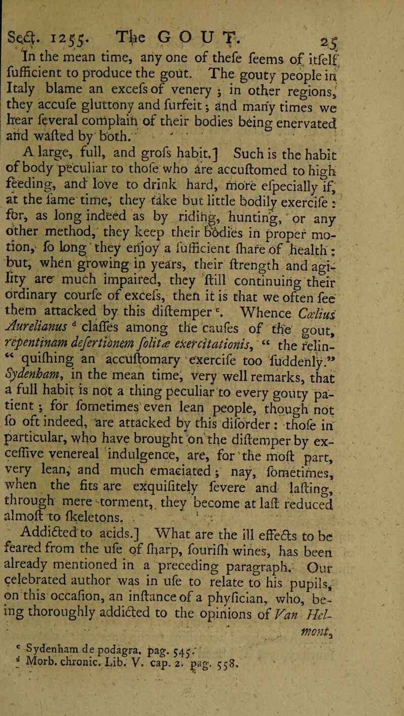 In the mean time, any one of thefe feems of itfelf fufficient to produce the gout. The gouty people in Italy blame an excefs of venery ; in other reo-ionsj they accufe gluttony and furfeit; and many times we hear feveral complain of their bodies b&ng enervated and wafted by both. - • A large, full, and grofs habit,] Such is the habit of body peculiar to thofe who are accudomed to high feeding, and love to drink hard, more efpeciallylf, at the lame time, they take but little bodily exercife : fbr, as long indeed as by ridihg, hunting, * or any other method, they keep their bodies in proper mo¬ tion,' fo long they enjoy a fufficient (hare of health: but, when growing in years, their ftrength and agh Ihy are- much impaired, they Hill continuing their ordinary courfe of excefs, then it is that we often fee them attacked by this didemper c. Whence Cceliui Aurelianus d claffes among the caufes of the gout, rcpentinam defertibnem folita etietcitationis, “ the relin- “ quilhing an accudomary exercife too fuddehly.9, Sydenham, m. the mean time, very well remarks, that a full habit is not a thing peculiar to every gouty pa¬ tient; for fometimes even lean people, though not fo oft indeed, are attacked by this diforder : thofe in particular, who have brought on the diflemper by ex- ceffive venereal indulgence, are, for the mod part, very lean, and much emaciated; nay, fometimes, when the fits are exquifitely fevere and lading, through mere torment,, they become at lad reduced almod to fkeletons. - 5 y Add idled to acids.] What are the ill effedls to be feared from the ufe of fharp, fourifh wines, has been already mentioned in a preceding paragraph. Our celebrated author was in ufe to relate to his pupils, on this occafion, an indance of a phyfician, who, be¬ ing thoroughly addidled to the opinions of Van Bel¬ monta c Sydenham de podagra, pag. 545/ t Morb. chronic. Lib. V. cap. 2. £ag. 558.