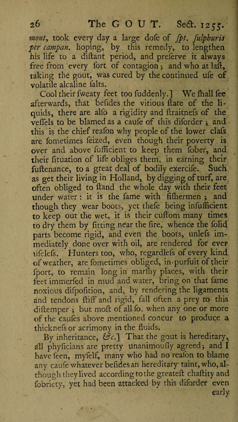 wont, took every day a large dofe of fpt. fulphuris per campan. hoping, by this remedy, to lengthen his life to a diflant period, and preferve it always free from every fort of contagion , and who at laft, taking the gout, was cured by the continued ufe of volatile alcaline falts. Cool their fweaty feet too fuddenly.] We fhall fee afterwards, that befides the vitious hate of the li¬ quids, there are alfo a rigidity and ftraitnefs of the veffels to be blamed as a caufe of this diforder ^ and this is the chief reafon why people of the lower clafs are fometimes feized, even though their poverty is over and above fufficient to keep them fober, and their fituation of life obliges them, in earning their fuftenance, to a great deal of bodily exercife. Such as get their living in Holland, by digging of turf, are often obliged to hand the whole day with their feet under water : it is the fame with fifhermen ; and though they wear boots, yet thefe being inefficient to keep out the wet, it is their cuftom many times to dry them by fitting near the fire, whence the folid parts become rigid, and even the boots, unlefs im¬ mediately done over with oil, are rendered for ever ufelefs. Hunters too, who, regardlefs of every kind of weather, are fometimes obliged, impurfuit of their fport, to remain long in marfhy places, with their feet immerfed in mud and water, bring on that fame noxious difpofition, and, by rendering the ligaments and tendons {tiff and rigid, fall often a prey to this diftemper ; but moil of all fo, when any one or more of the caufes above mentioned concur to produce 3 ihicknefs or acrimony in the fluids. By inheritance, That the gout is hereditary, all phyficians are pretty unanimoufly agreed-, and I have feen, myfelf, many who had no reafon to blame any caufe whatever befides an hereditary taint, who, al¬ though they lived according to the greateft chaftity and fobriety, yet had been attacked by this diforder even