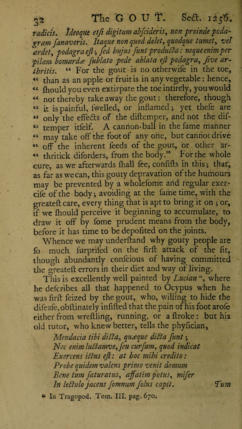 radicis. Ideoque etfii digitum abfcideris, proinae pcda- gram fanaveris. Itaque non quod dolet, quodaue tumet, vet ardet\ podagra eft*, fed hujus funt pro duff a: nequeenimper pilam bomardte fublato pede ablata eft podagra, five ar¬ thritis. “ For the gout is no otherwife in the toe, « than as an apple or fruit is in any vegetable: hence, « fhould you even extirpate the toe intirely, you would “ not thereby take away the gout: therefore, though « it is painful, fwelled, or inflamed ; yet thefe are &c only the efffedls of the diflemper, and not the dif- ct temper itfelf. A cannon-ball in the fame manner *c may take off the foot of any one, but cannot drive sc off the inherent feeds of the gout, or other ar- <c thritick diforders, from the body.” For the whole cure, as we afterwards fhall fee, conflfts in this; that, as far as wecan, this gouty depravation of the humours may be prevented by a wholefome arid regular exer- cife of the body; avoiding at the fame time, with the greateftcare, every thing that is apt to bring it on ; or, if we fhould perceive it beginning to accumulate, to draw it off by fome prudent means from the body, before it has time to be depofited on the joints. Whence we may underhand why gouty people are fo much lurprifed on the firfl attack of the fit, though abundantly confcious of having committed the greateft errors in their diet and way of living. This is excellently well painted by Lucian m, where he defcribes all that happened to Ocvpus when he was firfl feized by the gout, who, willing to hide the difeafe,obftinately infilled that the pain of his foot arofe either from wreflling, running, or a flroke : but his old tutor, who knew better, tells the phyfician, Mendacia tibi diffa, au^eque diffa funt; Nec enim luffamve,feu curfim, quod indicat Exercens iff us eft: at hoc mihi credit 0: Probe quidem valens primo venit domum Bene turn faturatus, affatimpotus, mifier In leffulo jacens fomnum fiolus capit. Turn In Tragopod. Tom. Ill, pag. 670.