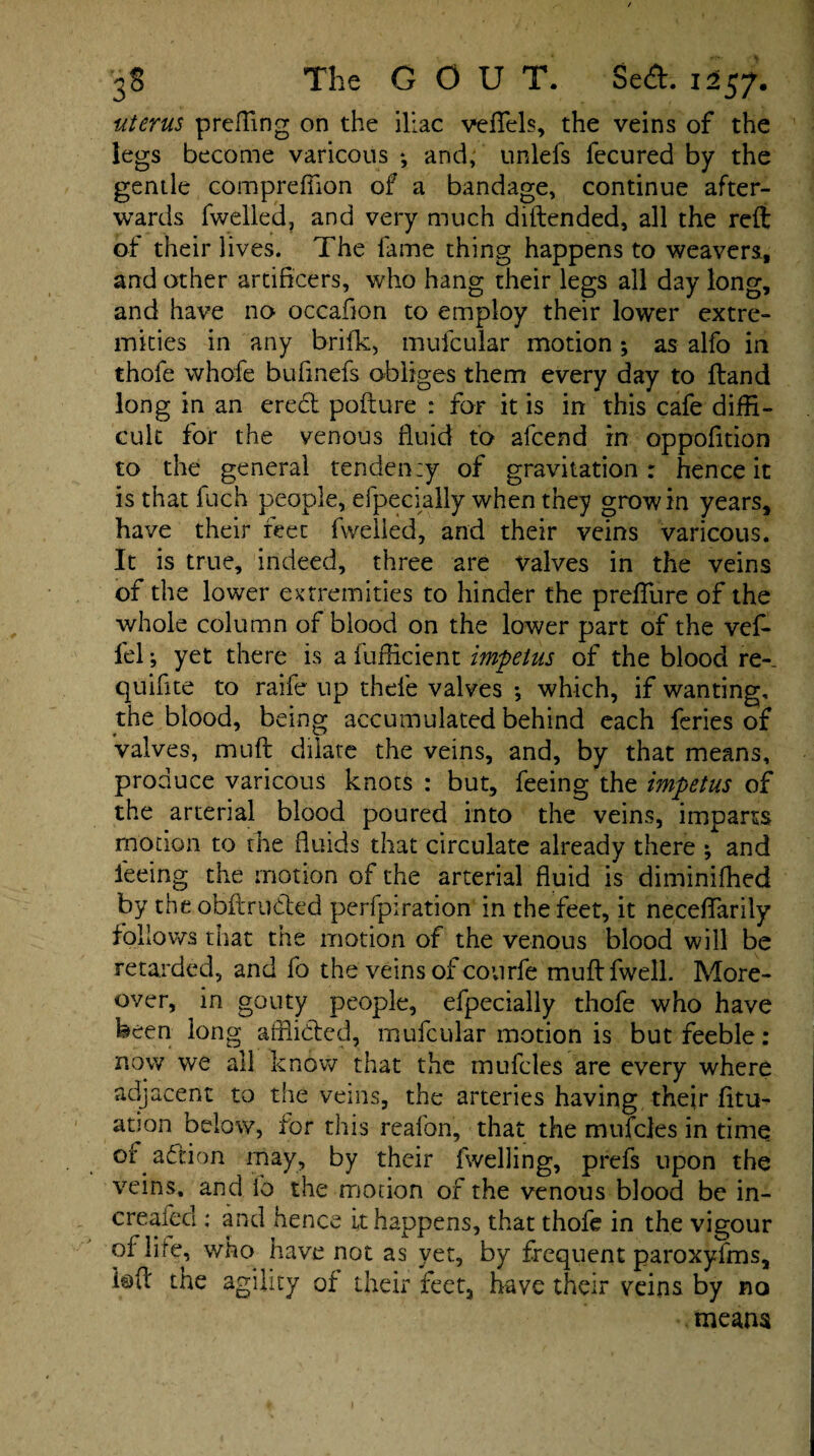 uterus preffing on the iliac veflfels, the veins of the legs become varicous *, and; unlefs fecured by the gentle comprefiion of a bandage, continue after¬ wards fwelled, and very much diftended, all the reft of their lives. The fame thing happens to weavers, and other artificers, who hang their legs all day long, and have no occafion to employ their lower extre¬ mities in any brifk, mufcular motion; as alfo in thole whofe bufinefs obliges them every day to ftand long in an eredt pofture : for it is in this cafe diffi¬ cult for the venous fluid to alcend in oppofition to the general tendency of gravitation: hence it is that fuch people, efpecially when they grow in years, have their feet fwelled, and their veins varicous. It is true, indeed, three are valves in the veins of the lower extremities to hinder the preflure of the whole column of blood on the lower part of the vef- fel; yet there is a fufficient impetus of the blood re- quifite to raife up thel'e valves •, which, if wanting, the blood, being accumulated behind each feries of valves, muft dilate the veins, and, by that means, produce varicous knots : but, feeing the impetus of the arterial blood poured into the veins, imparts motion to the fluids that circulate already there ; and feeing the motion of the arterial fluid is diminifhed by the obftrudled perfpiration in the feet, it neceflfarily follows that the motion of the venous blood will be retarded, and fo the veins of courfe muftfwell. More¬ over, in gouty people, efpecially thofe who have been long afflicted, mufcular motion is but feeble : now we all know that the mufcles are every where adjacent to the veins, the arteries having their fitu- ation below, for this reafon, that the mufcles in time or adtion may, by their fwelling, prefs upon the veins, and fo the motion of the venous blood be in- creafecl: and hence it happens, that thofe in the vigour of life, who have not as yet, by frequent paroxyfms, k>ft the agility of their feet, have their veins by no means