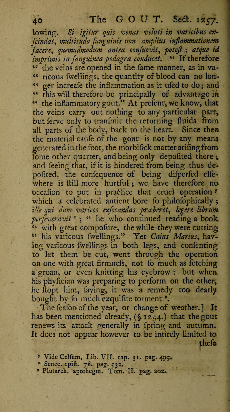 lowing. Si igitur quis venas veluti in varicibus ex- fcindaty multitudo fangninis non amplius injlammationem facere, quemadmodum antea eonfuevit, poteft ; atque id imprimis in fanguinea podagra conducet. 44 If therefore 44 the veins are opened in the fame manner, as in va- 44 ricous fweilings, the quantity of blood can no lon- 44 ger increafe the inflammation as it ufed to do; and 44 this will therefore be principally of advantage in 64 the inflammatory gout.’* At prefent, we know, that the veins carry out nothing to any particular part, but ferve only to tranfmit the returning fluids from all parts of the body, back to the heart. Since then the material caufe of the gout is not by any means generated in the foot, the inorbiflck matter ariflngfrom fome other quarter, and being only depofited there and feeing that, if it is hindered from being thus de¬ pofited, the confequence of being difperfed elfe- where is ftill more hurtful ; we have therefore no ©ccaflon to put in practice that cruel operationy which a celebrated antient bore fo philofophically 5 ilk qui dum varices exfecandas prseberet, legere librlim perfeveravits ; 44 he who continued reading a book 44 with great compolure, the while they were cutting 44 his varicous lwellings.” Yet Cains Marius, hav¬ ing varicous fweilings in both legs, and confenting to let them be cut, went through the operation on one with great Armnefs, not fo much as fetching a groan, or even knitting his eyebrow : but when his phyfician was preparing to perform on the other, he ftopt him, faying, it was a remedy too dearly bought by fo much exquiflte torment a. 'The feafonof the year, or change of weather.] It has been mentioned already, (§1254.) that the gout renews its attack generally in fpring and autumn. It does not appear however to be intirely limited to thefet N § y Vide Celfum, Lib. VII. cap. 31. pag. 495. z Senec. epift. 78. pag. 532. a Plutarch, apothegm, Tom. II. pag. 202.