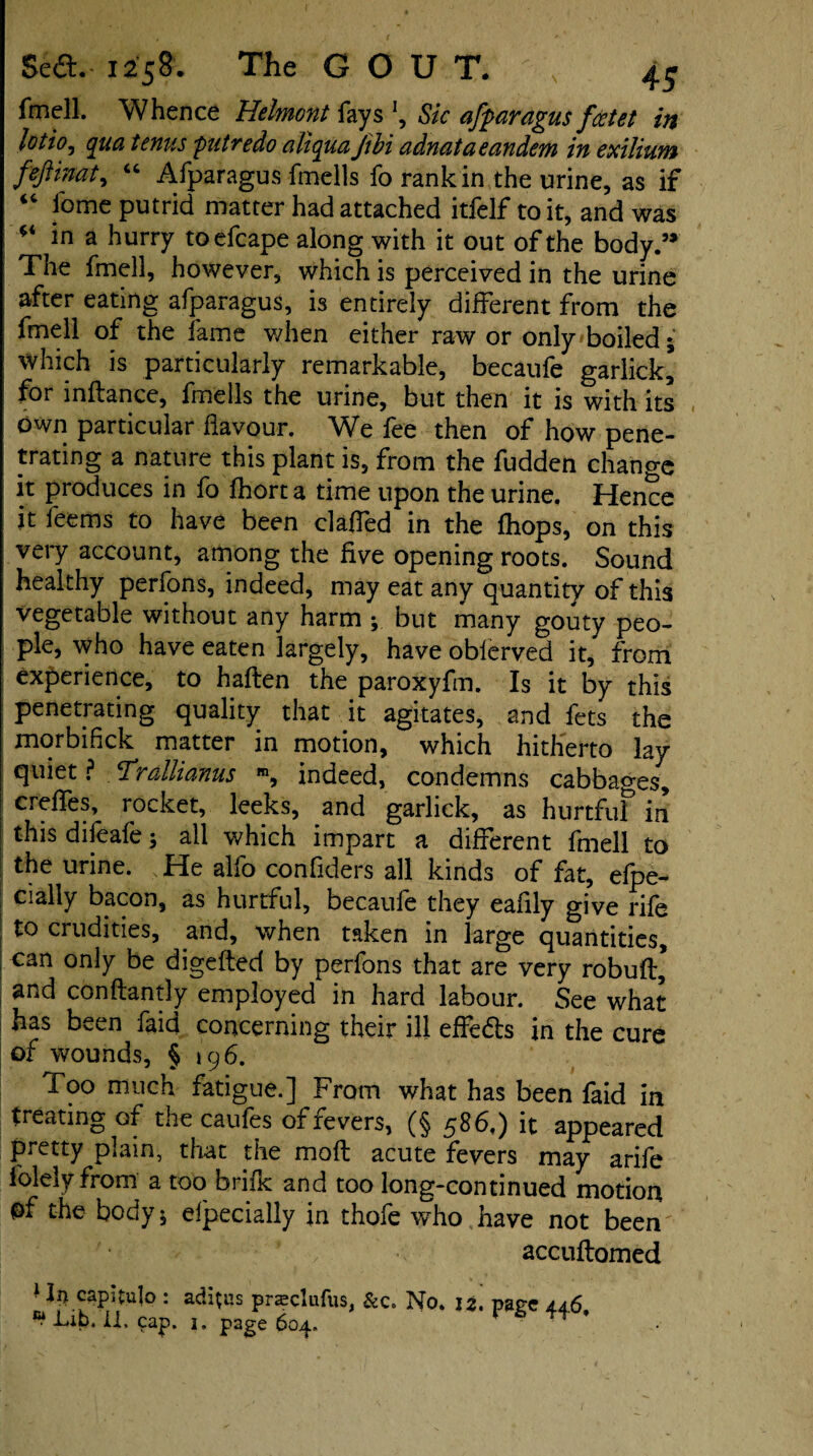 fmell. Whence Helmont fays \ Sic afparagus fcetet in lotio, qua tcnus putredo aliqua Jibi adnata eandcm in exilium feft mat ^ “ Afparagus fmells fo rank in the urine, as if  feme putrid matter had attached itfelf to it, and was ** *n a hurry toefcape along with it out of the body.” The fmell, however, which is perceived in the urine after eating afparagus, is entirely different from the fmell of the fame when either raw or only boiled; which is particularly remarkable, becaufe garlick’ for inftance, fmells the urine, but then it is with its own particular flavour. We fee then of how pene¬ trating a nature this plant is, from the fudden change it produces in fo fhort a time upon the urine. Hence it feems to have been clafTed in the (hops, on this very account, among the five opening roots. Sound healthy perfons, indeed, may eat any quantity of this vegetable without any harm but many gouty peo¬ ple, who have eaten largely, have obierved it,' from experience, to haften the paroxyfm. Is it by this penetrating quality that it agitates, and fets the morbifick matter in motion, which hitherto lay quiet ? Trallianus m, indeed, condemns cabbages, creffes, rocket, leeks, and garlick, as hurtfuf in this difeafe; all which impart a different fmell to the urine. He alfo confiders all kinds of fat, efpe- cially bacon, as hurtful, becaufe they eafily give rife to crudities, and, when taken in large quantities, can only be digefted by perfons that are very robuft* and conftantly employed in hard labour. See what has been faid concerning their ill effe&s in the cure of wounds, § 196. foo much fatigue.] From what has been faid in treating of the caufes of fevers, (§ 586,) it appeared pretty plain, that the mofl acute fevers may arife folely from a too brifk and too long-continued motion of the body; efpecially in thofe who have not been ' / accuftomed ' In capitulo : adieus prasclufus, &c. No. i z. page 4.4.6 ^ Lib. il, cap. 1. page 604. t *