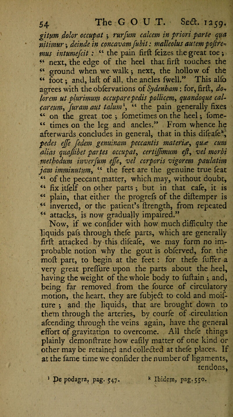 git pirn dolor occupat ; rurfum calcem in priori parte qua nitimur deinde in concavam fubit: malleolus autempoftre- mus intumefcit : “ the pain firft feizes the great toe ; next, the edge of the heel that firft touches the “ ground when we walk *, next, the hollow of the “ foot; and, laft of all, the ancles fwell.” This alfo agrees with the obfervations of Sydenham: for, firft, do-, lorem ut plurimum occuparepedis pollicem> quandoque cal- careuWj fur am aut talum1^ “ the pain generally fixes 6C on the great toe ; fometimes on the heel; fome- cc times on the leg and ancles.” From whence he afterwards concludes in general, that in this difeafek, pedes ejje fedem genuinam peccantis materia, qua cum alias quajlibet partes occupat, certiftimum eft, vel morbi piethodum inverfum ejfe, vel corporis vigorem paulatim jam imminutiim, tc the feet are the genuine true feat of the peccant matter, which may, without doubt, fix itfelf on other parts; but in that cafe, it is cc plain, that either the progrefs of the diftemper is “ inverted, or the patient’s ftrength, from repeated ic attacks, is now gradually impaired.” Now, if we confider with how much difficulty the liquids pafs through thefe parts, which are generally firft attacked by this difeafe, we may form no im¬ probable notion why the gout is obferved, for the moft part, to begin at the feet : for thefe fuffer a very great prefifure upon the parts about the heel, having the weight of the whole body to fuftain •, and, being far removed from the fource of circulatory motion, the heart, they are fubjed to cold and moif- ture •, and tlie liquids, that are brought down to them through the arteries, by courfe of .circulation afcending through the veins again, have the general effort of gravitation to overcome. Ail thefe things plainly demonftrate how eafily matter of one kind or other may be retailed and collected at thefe places. If at the fame time we confider the number of ligaments, tendons, k Ibidem, pag?5SQ. 3 Pe podagra, pag. 547.