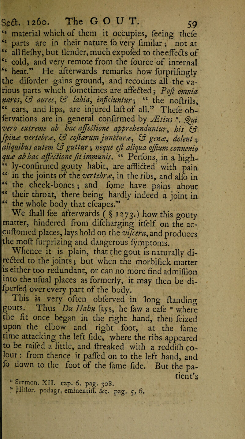 <c material which of them it occupies, feeing thefe <c parts are in their nature fo very fimilar •, not at <c all flefhy, but (lender, much expofed to theeffe&s of <c cold, and very remote from the fource of internal ‘c heat.” He afterwards remarks how furprifingly the diforder gains ground, and recounts all the va¬ rious parts which fometimes are affedled; Poft omnia naves, & aares, & labia, inficiuntur; “ the noltrils, <c ears, and lips, are injured laft of all.” Thefe ob- fervations are in general confirmed by JEtius u. ghd vero extreme ab hac affeftione apprehenduninr, his & fpin^e vertebra, & coftarum jundlura, £sf gen<e, dolent; aliquibus autem & guttuv, neque eft. aliqua ojftam connexio qu*e abhac affeftione fitimmunis. “ Perfons, in a high- “ ly-confirmed gouty habit, are affii&ed with pain “ in the joints of the vertebra, in the ribs, and alfo in <c the cheek-bones ; and fome have pains about w their throat, there being hardly indeed a joint in iC the whole body that efcapes,” We fhall fee afterwards ( § 1273.) how this gouty matter, hindered from difcharging itfelf on the ac- cuftorned places, lays hold on the vifcera, and produces Ithe moll furprizing and dangerous fymptoms. Whence it is plain, that the gout is naturally di- ireded to the joints; but when the morbifick matter is either too redundant, or can no more find admiflion into the ufual places as formerly, it may then be di- Iperfed over every part of the body. This ?s very often obferved in long (landing gouts. Thus Du Hahn fays, he law a cafe w where the fit once began in the right hand, then feized upon the elbow and right foot, at the fame time attacking the left fide, where the ribs appeared to be railed a little, and (freaked with a reddifh co¬ lour : from thence it palfed on to the left hand, and fo down to the foot of the fame fide. But the pa¬ tient’s n Sermon. XII. cap. 6. pag. 308. v fiiitor. podagr. eminentiff. &c. pag. 5, 6.