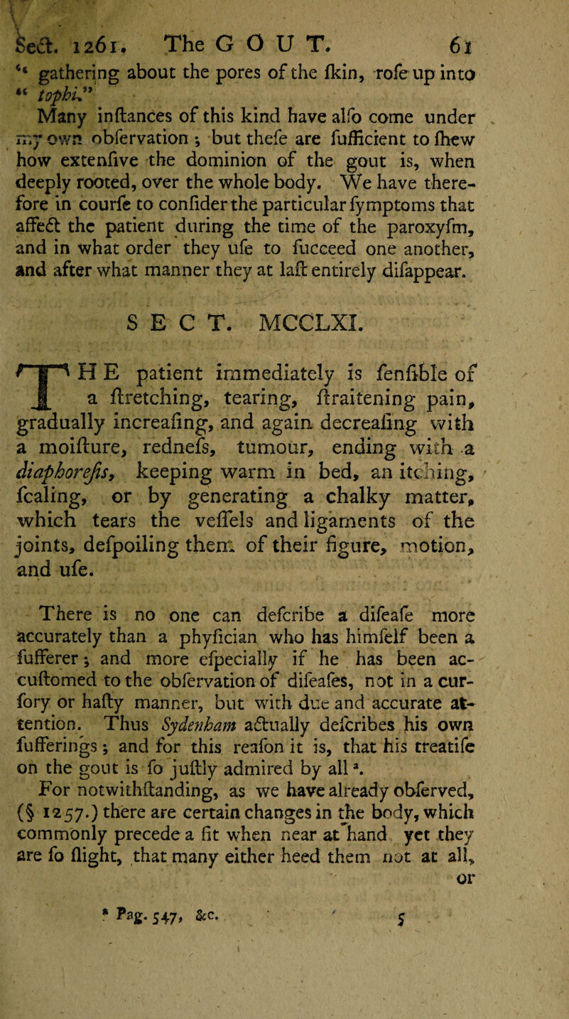 \ •' <5,^ - - * •, Sect. 1261. The GOUT. 61 gathering about the pores of the (kin, rofeup into “ tophi*” Many in dances of this kind have alfo come under my own obfervation •, but thefe are fufHcient to (hew how extenfive the dominion of the gout is, when deeply rooted, over the whole body. We have there¬ fore in courfe to confiderthe particular fymptoms that affedt the patient during the time of the paroxyfm, and in what order they ufe to fucceed one another, and after what manner they at lad entirely difappear. SECT. MCCLXI. H E patient immediately is fenfible of a ftretching, tearing, ftraitening pain, gradually increafing, and again decrealing with a moifture, rednefs, tumour, ending with a diapborejisy keeping warm in bed, an itching, > fcaling, or by generating a chalky matter, which tears the veffels and ligaments of the joints, defpoiling them of their figure, motion, and ufe. There is no one can deferibe a difeafe more accurately than a phyfician who has himfelf been a fufferer; and more efpecially if he has been ac- cudomed to the obfervation of difeafes, not in a cur- fory or hafty manner, but with due and accurate at¬ tention. Thus Sydenham adlually deferibes his own fufferings; and for this reafon it is, that his treatife on the gout is fo juftly admired by alla. For notwkhdanding, as we have already obferved, (§ 1257.) there are certain changes in the body, which commonly precede a fit when near at hand yet they are fo flight, that many either heed them not at all, or * S47> &c- 5