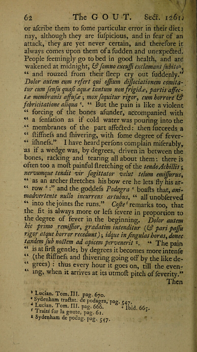 r a 4 f . \ i 6i The GOUT. Se<ft. 12613 or afcribe them to fome particular error in their diet :• nay, although they are fufpicious, and in fear of an attack, they are yet never certain, and therefore it always comes upon them ofafudden and unexpected. People feemingly go to bed in good health, and are wakened at midnight, & fomno excujfi ex clamant fubitoby cc and rouzed from their deep cry out fuddenly.” Dolor autem eum refert qui ojfium dijfociationem c omit a- tur cum fenfu quafi aqua tantum non f rigida, 'partis affec- ia membranis affufa ; mox fequitur rigor, cum horrore & febricitatione aliqua c. “ But the pain is like a violent “ forcing of the bones afunder, accompanied with *c a fenfation as if cold water was pouring into the “ membranes of the part affected: then fucceedsa cc ftiffnefs and fhivering, with fome degree of fever- “ ifhnefs.” I have heard perfons complain miferably* as if a wedge was, by degrees, driven in between the bones, racking and tearing all about them: there is often too a moft painful firetching of the tendoAchillis • nervumque tendit vir fagittator velut telum emiffurtis* 46 as an archer ftretches his bow ere he lets fly his ar- <c row dand the goddefs Podagra e boafts that, am* madvertente nullo incurrens artubus, cc all unobferved “ into the joints fhe runs.55 Cofte* remarks too, that the fit is always more or lefs fevere in proportion to the degree of fever in the beginning. Dolor autem hie primo remijfior, gradatim intenditur (fc? pari pajjii rigor atque horror recedunt); idque in fmgulas boras, donee tandem fub nottem ad apicem pervenerit e. “ The pain is at firft gentle; by degrees it becomes moreintenfe (the ftiffnefs and fhivering going off by the like de- “ grees) : thus every hour it goes on, till the even- mg, when it arrives at its utmoft pitch of feverity.55 Then 6 Lucian. Tom, III. pag. 670. Sydenham tra&at. de podagra, pap, cap d Lucian. Tom. III. pag. 666. g 5 - f Traite fur la goute, pag. 61. Ibid. 66