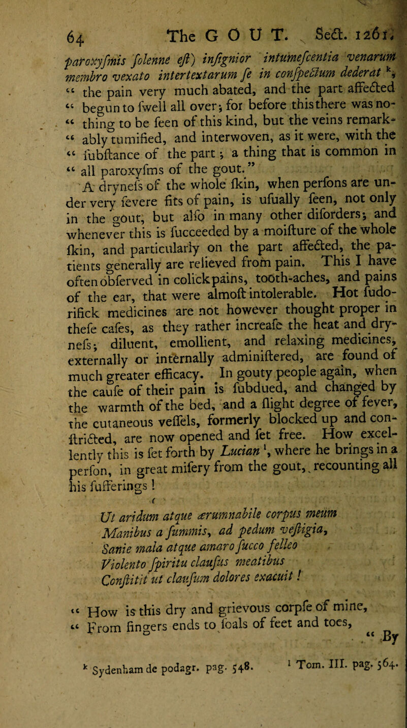 paToxyfimis fiolenne ejl) injignior intumeficentia venarum membro vexato inter text arum fie in confipedlum dederat k* cc the pain very much abated, and the part affedted “ begun to fwell all over* for before thisthere was no- “ thing to be feen of this kind, but the veins remark* “ ablytu mified, and interwoven, as it were, with the “ iubftance of the part * a thing that is common in “ all paroxyfms of the gout. ” A drynefs of the whole fkin, when perfons are un¬ der very fevere fits of pain, is ufually feen, not only in the p-out, but alfo in many other diforders; and whenever this is fucceeded by a moifture of the whole fkin, and particularly on the part affe&ed, the pa¬ tients generally are relieved from pain. This I have oftenobferved in colickpains, tooth-aches, and pains of the ear, that were almoft intolerable. Hot fudo- rifick medicines are not however thought proper in thefe cafes, as they rather increafe the heat and dry¬ nefs-, diluent, emollient, and relaxing medicines, externally or internally adminiftered, are found of much greater efficacy. In gouty people again, when the caufe of their pain is fubdued, and changed by the warmth of the bed, and a flight degree of fever, the cutaneous veflels, formerly blocked up and con- , ftri&ed, are now opened and fet free. How excel¬ lently this is fet forth by Lucian \ where he brings in a perfon, in great mifery from the gout, Accounting all his fuflerings 1 ( ■■ Ut aridum atque <erumnabik corpus meum Manibus a fiummis, ad pedum vefiigia, Same mala atque amaro fiucco fielleo Violento fipiritu claufius meatibus. Conjlitit nt claufium dolores exacmt! <c J40W is this dry and grievous corpfeof mine. From fingers ends to foals of feet and toes, ^ 1 Tom. III. pag. 564.