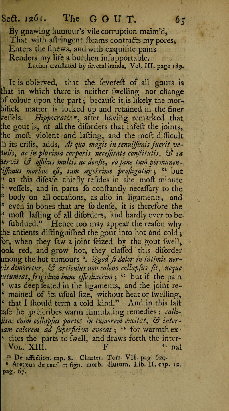 ™ »*. % *• ** \ .... ■ i By gnawing humour’s vile corruption maim’d, That with aftringent fleams contradls my pores, Enters the finews, and with exquifite pains Renders my life a burthen infupportable. > Lucian translated by feveral hands, Vol. III. page 189. It is obferved, that the fevered of all gouts is that in which there is neither fwelling nor change of colour upon the part ; becaufe it is likely the mor- bifick matter is locked up and retained in the finer yeflels. Hippocratesm, after having reniarked that fie gout is, of all the diforders that infed the joints, the mod violent and lading, and the molt difficult :'n its crifis, adds. At quo magis in tenuijfwiis fuerit ve- *iulis, ac in plurimd corporis neceftitate conftitutis, & in lervis of oftibus multis ac denfis, eo fane turn permanent viffimus morbus eft, turn tegerrime profligatur \ u but 6 as this difeafe chiefly refides in the mod minute c veflels, and in parts fo conflantly neceflary to the x body on all occafions, as alfo in ligaments, and * even in bories that are fo denfe, it is therefore the mod lading- of all diforders, and hardlv ever to be O 7 v 14 fubdued.” Hence too may appear the reafon why fie aritients didinguidied the gout into hot and cold 5 or, when they faw a joint feized by the gout fwell, ook red, and grow hot, they claned this diforder imong the hot tumours \ §uod fi dolor in intimis ner- vis demoretur, & articulus non calens collapfus fit, neque rxtunieat^ frigidumhunc ejfe dixerm^ “ but if the pain 4 was deepfeated in the ligaments, and the joint re- c mairied of its ufual fize, without heat or fwelling, t that I ffiould terrrt a cold kind.” And in this lad :afe he prefcribes warm dimulating remedies: calli- litas fnim collapfas partes in tumorem excitat, & inter- tarn calorem ad fuperficiem evocat; u for warmth ex- c cites the parts to fwell, and draws forth the inter- Vol. XIII. F “ nal m De affettion. cap. 8. Charter. Tom. VII. pag. 629. n Aretseus de cauf. et fign. morb, diuturn. Lib. II. cap. iz. Pag. 67. . ' .