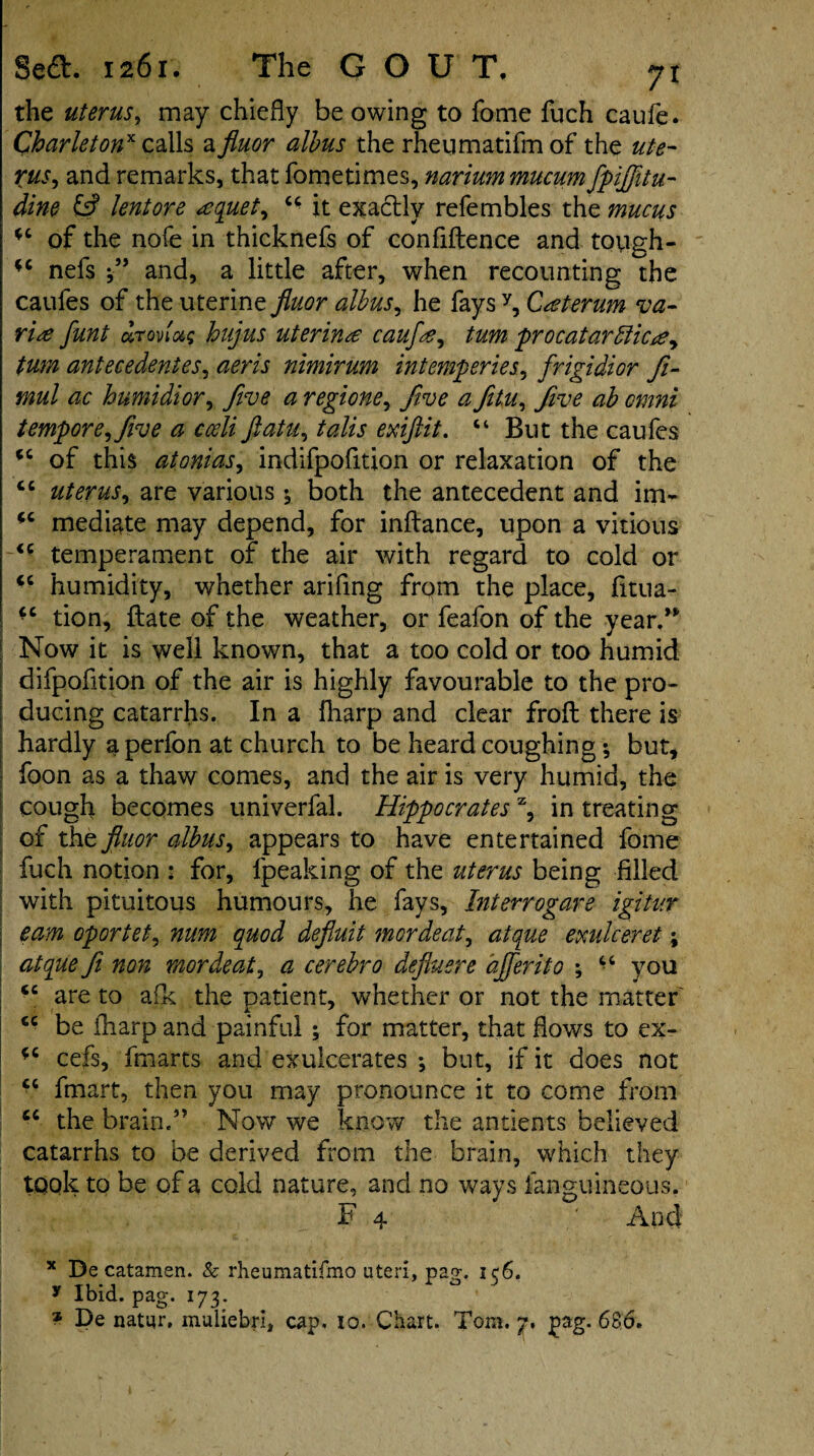 the uterus, may chiefly be owing to fome fuch caufe. Charletonx calls a fluor albus the rheiimatifm of the ut-e- Xus, and remarks, that fometimes, nariummucum fipijjitu- dine & lentore sequel, “ it exactly refembles the mucus j *c of the nofe in thicknefs of confidence and tough- nefs and, a little after, when recounting the caufes of the uterine fluor albus, he fays y, Cseterum va- rise funt drovlug hujus uterirue caufse, turn procatartlicse, turn antecedentes, aeris nimirum ini emp cries, frigidior Ji- mul ac humidior, five a regione. Jive a Jitu, Jive ab omni tempore. Jive a cceli ftatu, talis exiftit. “ But the caufes <c of this atonias, indifpofition or relaxation of the cc uterus, are various both the antecedent and im- <c mediate may depend, for indance, upon a vitious if temperament of the air with regard to cold or humidity, whether ariflng from the place, fitua- tion, date of the weather, or feafon of the year.” Now it is well known, that a too cold or too humid difpofition of the air is highly favourable to the pro¬ ducing catarrhs. In a fharp and clear frod there is hardly aperfon at church to be heard coughing but, foon as a thaw comes, and the air is very humid, the cough becomes univerfal. Hippocrates x, in treating of thz fluor albus, appears to have entertained fome fuch notion : for, lpeaking of the uterus being filled with pituitous humours, he fays, Interrogare igitur earn oportet, num quod defluit mordent, atque exulceret; atque fit non mordent, a cerebro defluere ajferito ; “ you tc are to afk the patient, whether or not the matter cc be fharp and painful ; for matter, that flows to ex- *c cefs, fmarts and exulcerates *, but, if it does not fmart, then you may pronounce it to come from cc the brain.” Now we know the antients believed catarrhs to be derived from the brain, which they took to be of a cold nature, and no ways fanguineous. F 4 ' And x De catamen. & rheumatifmo uteri, pag. 156. y Ibid. pag. 173.