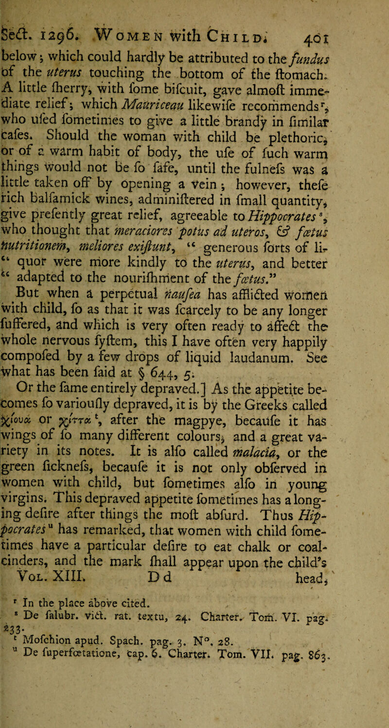 below; which could hardly be attributed to tht fundus of the uterus touching the bottom of the ftomach; A little fherry, with lome bifcuit, gave almoft imme¬ diate relief; which Mauriceau likewile recommendsr, who ufed fometimes to give a little brandy in fmtilar tafes. Should the woman with child be plethoric* or of a warm habit of body, the ufe of fuch warm things Would not be fo fafe, until the fulnefs was a little taken off by opening a vein ; however, thefe rich Balfamick wines, adminiftered in fmall quantity, give prefer!tly great relief, agreeable to Hippocrates \ who thought that meradores pot us ad uteros, & foetus Hutritionem, meliores exiftunt, “ generous forts of Ik ct quor were more kindly to the uterus, and better 6C adapted to the nourifhrrient of the foetus” But when a perpetual naufea has afflicted women with child, fo as that it was fcarcely to be any longer fuffered, and which is very often ready to affedt the whole nervous fyfterri, this I have often very happily compofed by a few drops of liquid laudanum. See what has been faid at § 644, 5. Or the fame entirely depraved.] As the appetite be¬ comes fo varioufly depraved, it is by the Greeks called or ftiTToc, \ after the magpye, becaiife it has wings of fo many different colours* and a great va¬ riety in its notes. It is alfo called malaria, or the green ficknefs, becaufe it is not only obferved in women with child, but fometimes alfo in young virgins. This depraved appetite fometimes has a long¬ ing defire after things the moft abfurd. Thus Hip¬ pocrates'a has remarked, that women with child fome¬ times have a particular defire to eat chalk or coal- cinders, and the mark fhall appear upon the child’s Vol. XIIL Dd head, •v # r In the place above cited. s De falubr. vitf. rat. textu, 24. Charter. Tom. VI. pag. ^33- 1 Mofchion apud. Spach. pag. 3. N°, 28.