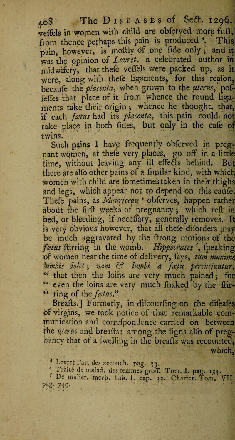 4o? The D i s e A $ E s of Sedfc. 1296- veffels in women with child are obferved* more full, from thence perhaps this pain is produced d. This pain, however, is moftly of one fide only; and it was the opinion of Levre.t, a celebrated author in midwifery, that thefe vedels were packed up, as it were, along with thefe ligaments, for this reafon., becaufe the placenta, when grown to the perns, pof- fefles that place of it from whence the round liga¬ ments take their origin •, whence he thought, that, if each foetus had its placenta, this pain could' not take place in both fides, but only in the cafe of V ' t o ; . > - Jt • ; 1 * '* - *»; twins. Such pains I have frequently obferved in preg¬ nant women, at thefe very places, go off in a little time, without leaving any ill effe&s behind. But there arealfo other pains of a fiqailar kind, with which women with child are fometimes taken in their.thighs and legs, which appear not to depend on this capfe. Thefe pains, as Mauriceau e obferves, happen rather about the firft weeks of pregnancy ; which reft in bed, or bleeding, if neceffary, generally removes. It is very obvious however, that all thefe diforders inay be much aggravated by the ftrong motions of the foetus ftirring in the womb. Hippocrates f, fpeaking of women near the time of delivery,’fays, turn maxime lurnbis dolei \ nam & lumbi a fcetii percutiuntur, u that then the loins are very much pained; for st even the loins are very much {baked by the ftir- ring of the foetus.9* ' Breads.] Formerly, in difeourfing on the difeafes of virgins, we took notice of that remarkable com¬ munication and correfpondence carried on between the uterus and breads: among the ftgns alfo of preg¬ nancy that of a 1 welling in the breads was recounted, • : ' which, 1 Levret Tart des accoucli. pag. 33. Traite de rnalad. des femir.es groff. Tom. I. pag. 134. ' De xnulier, morb. Lib. I. cap. 32. Charter. Tom. VII, pag. 749.   '* - • ' - ‘