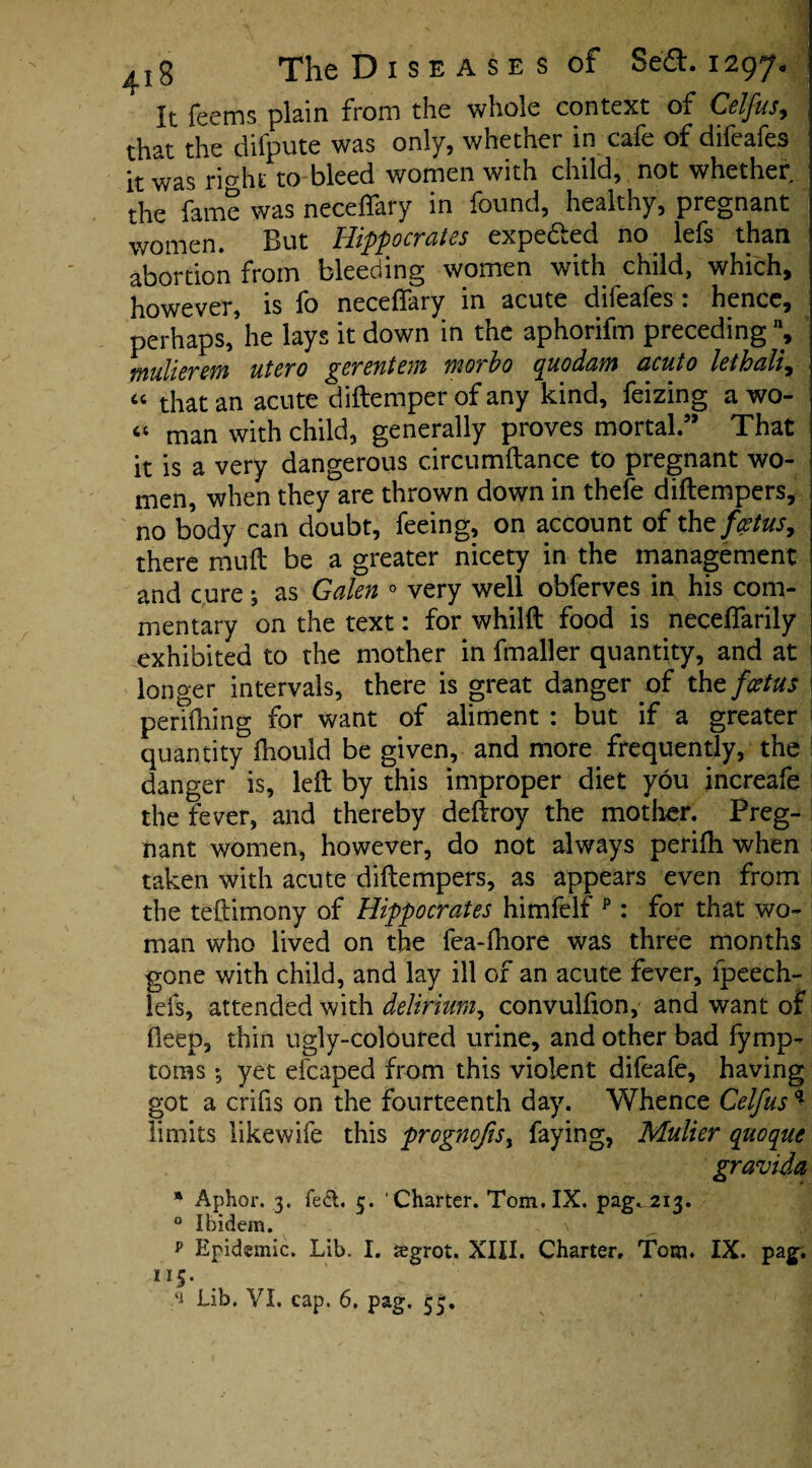 It leems plain from the whole context of Celfus^ that the difpute was only, whether in cafe of difeafes it was rierht to bleed women with child, not whether the fame was neceffary in found, healthy, pregnant women. But Hippocrates expe&ed no lefs than abortion from bleeding women with child, which, however, is fo neceflary in acute dileales . hence, perhaps, he lays it down in the aphorifm preceding % mulierm utero gerentem morbo quodam acuto lethali, j “ that an acute didemper of any kind, feizing a wo- “ man with child, generally proves mortal” That it is a very dangerous circumdance to pregnant wo¬ men, when they are thrown down in thefe didempers, no body can doubt, feeing, on account of the foetus, there mud be a greater nicety in the management and cure3 as Galen 0 very well obferves in his com¬ mentary on the text: for whilft food is neceflarily exhibited to the mother in fmaller quantity, and at longer intervals, there is great danger of the foetus perilling for want of aliment : but if a greater quantity fhould be given, and more frequently, the danger is, led by this improper diet you increafe the fever, and thereby dedroy the mother. Preg¬ nant women, however, do not always perifh when ; taken with acute didempers, as appears even from ! the teftimony of Hippocrates himfelf p: for that wo¬ man who lived on the fea-fhore was three months gone with child, and lay ill of an acute fever, fpeech- iefs, attended with delirium, convulfion, and want of deep, thin ugly-coloured urine, and other bad fymp- toms *, yet eicaped from this violent difeafe, having got a crifis on the fourteenth day. Whence Celfus * limits likewife this prognofis, faying, Mulier quoqut gravida * Aphor. 3. feet. 5. ' Charter. Tom. IX. pag. 213. 0 Ibidem. , \ p Epidemic. Lib. I. iegrot. XIII. Charter, Tom. IX. pag. 115. Lib. VI. cap. 6. pag. 55,