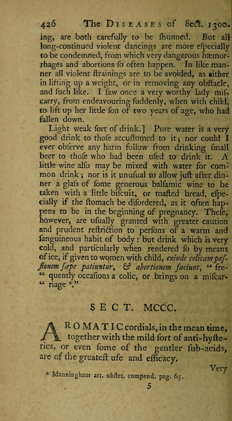 ing, are both carefully to be fhunned. But all long-continued violent dancings are more efpecially to be condemned, from which very dangerous haemor¬ rhages and abortions fo often happen. In like man¬ ner all violent {trainings are to be avoided, as either in lifting up a weight, or in removing any obftack, and luch like. I law once a very worthy lady miff carry, from endeavouring fuddenly, when with child, to lift up her little fon of two years of age, who had fallen down. Light weak fort of drink.] Pure water is a very good drink to thofe accuftomed to it; nor could I ever obferve any harm follow from drinking fmall beer to thofe who had been ufed to drink it. A little wine alfo may be mixed with water for com¬ mon drink; nor is it unufual to allow jufl after din¬ ner a glafs of fome generous balfamic wine to be taken with a little bifcuit, or toafted bread, efpe¬ cially if the ftomach be difordered, as it often hap¬ pens to be in the beginning of pregnancy. Thefe, however, are ufually granted with greater caution and prudent reftridtion to perfons of a warm and fanguineous habit of body: but drink which is very cold, and particularly when rendered fo by means of ice, if given to wqmen with child, exinde colicampaf- Jionem fgpe patiuntur, abortionem faciunt, “ fre- quently occafions a colic, or brings on a mifcar** riage V5 SECT. MCCC. AROMATIC cordials, in the mean time* together with the mild fort of anti-hyfte- rics, or even fome of the gentler fuh-acids* are of the greatefl ufe and efficacy. z Manningham art. obftet. compend. pag. 65. 5