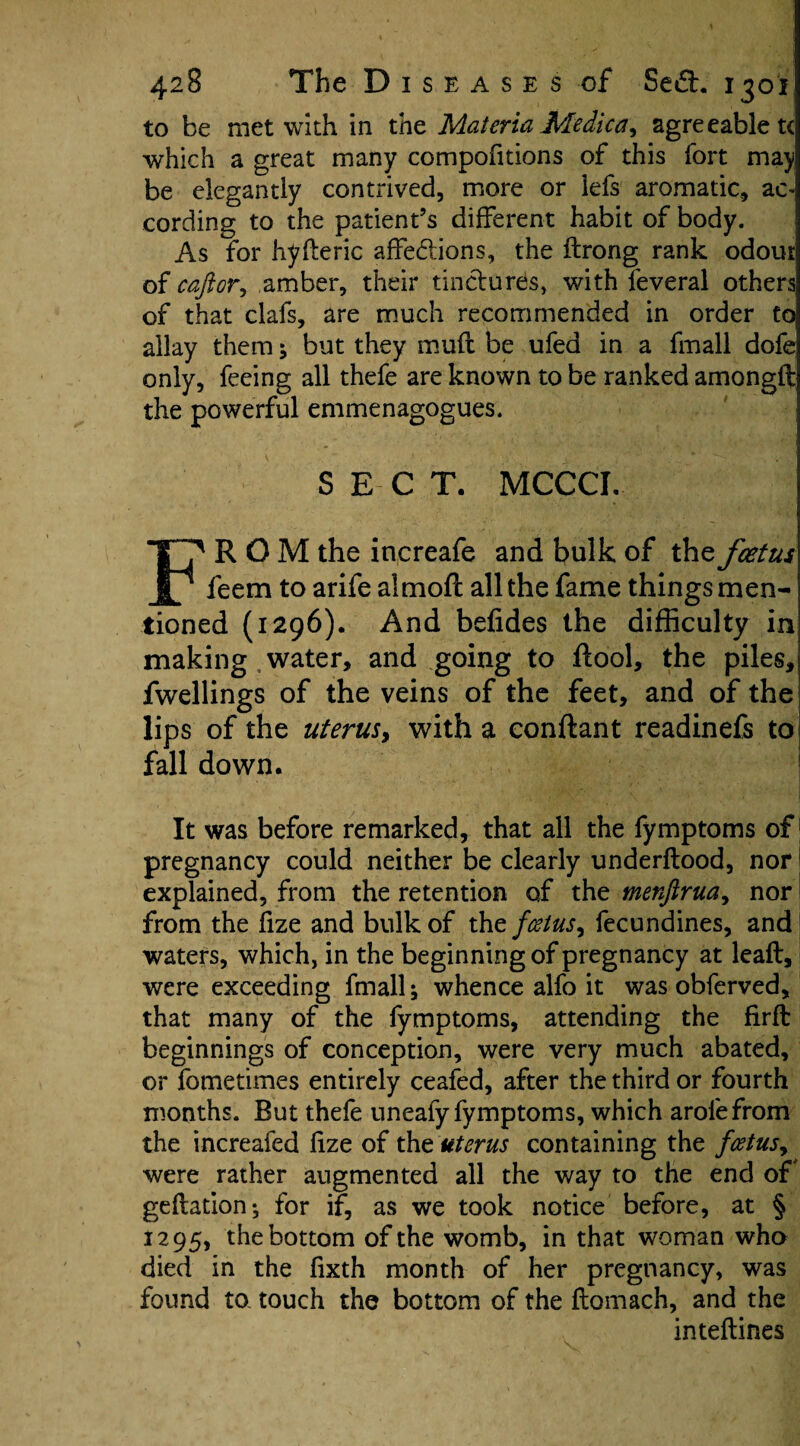 to be met with in the Materia Me die a, agreeable t< which a great many compofitions of this fort may be elegantly contrived, more or iefs aromatic, ac¬ cording to the patient’s different habit of body. As for hyfteric affections, the ftrong rank odour of caftor, amber, their tinctures, with feveral others of that clafs, are much recommended in order to allay them; but they mufl be ufea in a fmall dofe only, feeing all thefe are known to be ranked amongft the powerful emmenagogues. SECT. MCCCI. FROM the increafe and bulk of the foetus feem to arife almoft all the fame things men¬ tioned (1296). And befides the difficulty in making water, and going to ftool, the piles, fwellings of the veins of the feet, and of the lips of the uterus > with a conftant readinefs to fall down. It was before remarked, that all the fymptoms of pregnancy could neither be clearly underftood, nor1 explained, from the retention of the menftrua, nor from the fize and bulk of the foetus y fecundines, and waters, which, in the beginning of pregnancy at leaft, were exceeding fmall; whence alfo it was obferved, that many of the fymptoms, attending the firft beginnings of conception, were very much abated, or fometimes entirely ceafed, after the third or fourth months. But thefe uneafy fymptoms, which arofefrom the increafed fize of the uterus containing the foetusy were rather augmented all the way to the end of geftation^ for if, as we took notice before, at § 1295, the bottom of the womb, in that woman who died in the fixth month of her pregnancy, was found to touch the bottom of the ftomach, and the inteftines