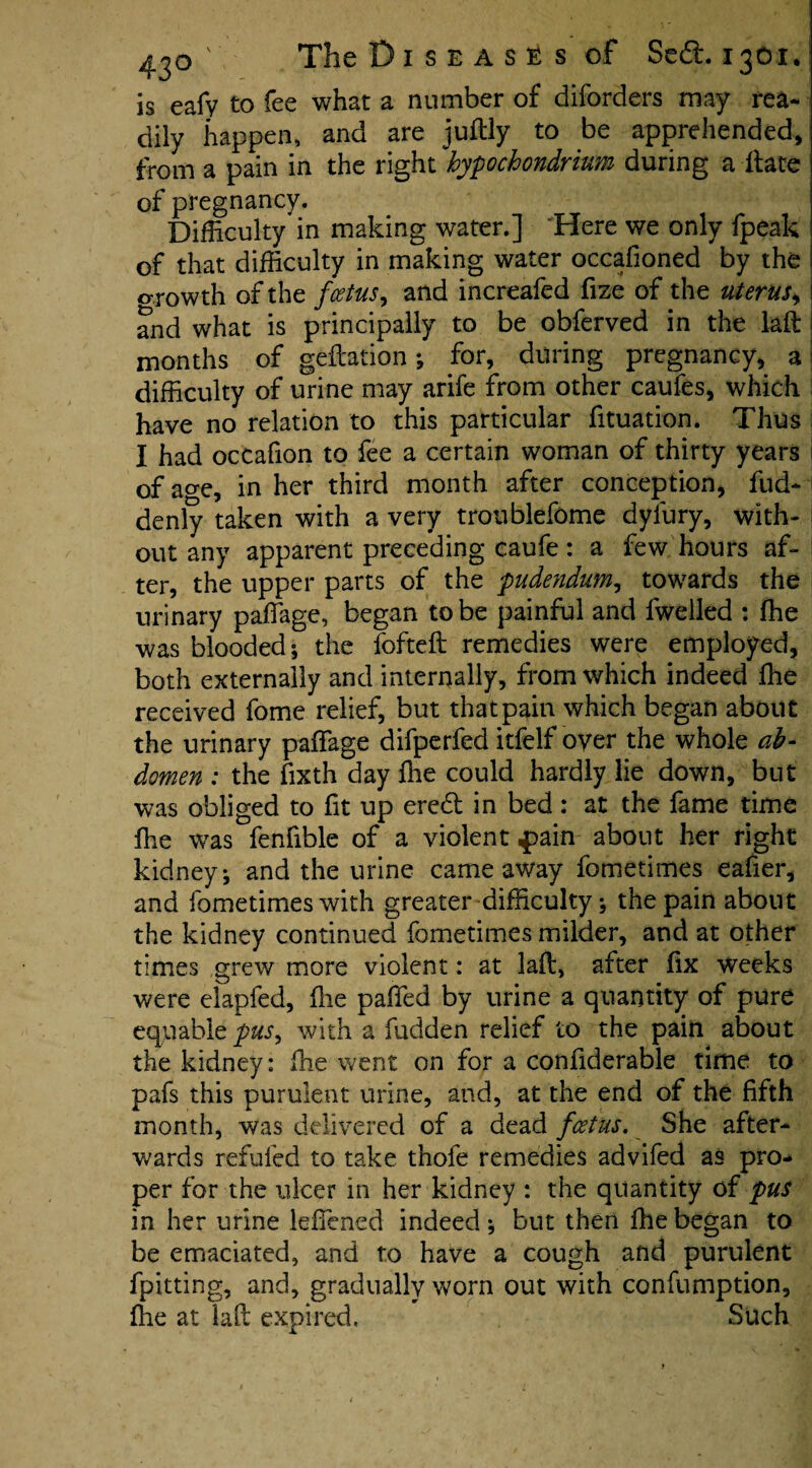 is eafy to fee what a number of diforders may rea¬ dily happen, and are juftly to be apprehended, from a pain in the right hypochondrium during a ftate of pregnancy. Difficulty in making water.] Here we only fpeak of that difficulty in making water occafioned by the o-rowth of the foetus y and increafed fize of the uterus^ and what is principally to be obferved in the laft months of geftation; for, during pregnancy, a difficulty of urine may arife from other caufes, which have no relation to this particular fituation. Thus I had occafion to fee a certain woman of thirty years i of age, in her third month after conception, fud- denly taken with a very troublefome dyiury, with- | out any apparent preceding caufe : a few hours af¬ ter, the upper parts of the pudendum, towards the urinary paffiage, began to be painful and fwelled : ffie was blooded; the fofteft remedies were employed, both externally and internally, from which indeed ffie received fome relief, but that pain which began about the urinary paffiage difperfed itfelf oyer the whole ab¬ domen : the fixth day ffie could hardly lie down, but was obliged to fit up eredt in bed: at the fame time ffie was fenfible of a violent pain about her right kidney; and the urine came away fometimes eafier, and fometimes with greater difficulty; the pain about the kidney continued fometimes milder, and at other times grew more violent: at laft, after fix weeks were elapfed, flie paffed by urine a quantity of pure equable pus, with a fudden relief to the pain about the kidney: ffie went on for a confiderable time to pafs this purulent urine, and, at the end of the fifth month, was delivered of a dead foetus. She after¬ wards refufed to take thofe remedies advifed as pro¬ per for the ulcer in her kidney : the quantity of pus in her urine leffiened indeed ; but then ffie began to be emaciated, and to have a cough and purulent fpitting, and, gradually worn out with confumption, ffie at laft expired. Such