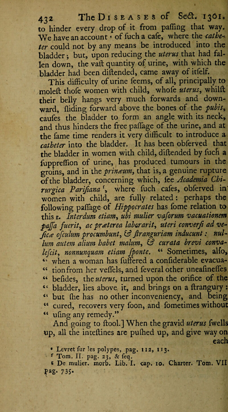 to hinder every drop of it from palling that way. We have an account« of fuch a cafe, where the <atbe+ ter could not by any means be introduced into the bladder *, but, upon reducing the uterus that had fal¬ len down, the vail: quantity of urine, with which the bladder had been diftended, came away of itfelf. This difficulty of urine feems, of all, principally to moleft thofe women with child, whofe uterus, whilft their belly hangs very much forwards and down* ward, Hiding forward above the bones of the pubis^ caufes the bladder to form an angle with its neck, and thus hinders the free paflage of the urine, and at the fame time renders it very difficult to introduce a catheter into the bladder. It has been obferved that the bladder in women with child, diftended by fuch a fuppreffion of urine, has produced tumours in the groins, and in the prinaum, that is, a genuine rupture of the bladder, concerning which, fee Academia Chi- rurgica Parifiana f, where fuch cafes, obferved in' women with child, are fully related : perhaps the following paffage of Hippocrates has fome relation to this e. Interdum etiamy ubi mulier vaforum vacuationem pajfa fuerit, ac prat ere a laborar it, uteri converfi ad ve- fie* ofculum procumbunt, fs? ftranguriam inducunt: nul¬ lum autem alium habet malum, & curata brevi conva- lefcit, nonnunquam etiam fponte. “ Sometimes, alfo, when a woman has fuffered a considerable evacua- tionfrom her veflels, and feveral other uneaftnefles u befides, the uterus, turned upon the orifice of the “ bladder, lies above, it, and brings on a ftrangury : but (lie has no other inconveniency, and being u cured, recovers very foon, and fometimes without <c ufing any remedy.** And going to ftooh] When the gravid uterus Swells tip, all the inteftines are puffied up, and give way on each * Ltvret fur les polypes, pag. 112, 113. f Tom, II. pag. 23, & feq. 6 De mulier. morb. Lib. I. cap. 10. Charter. Tom. VII 735-