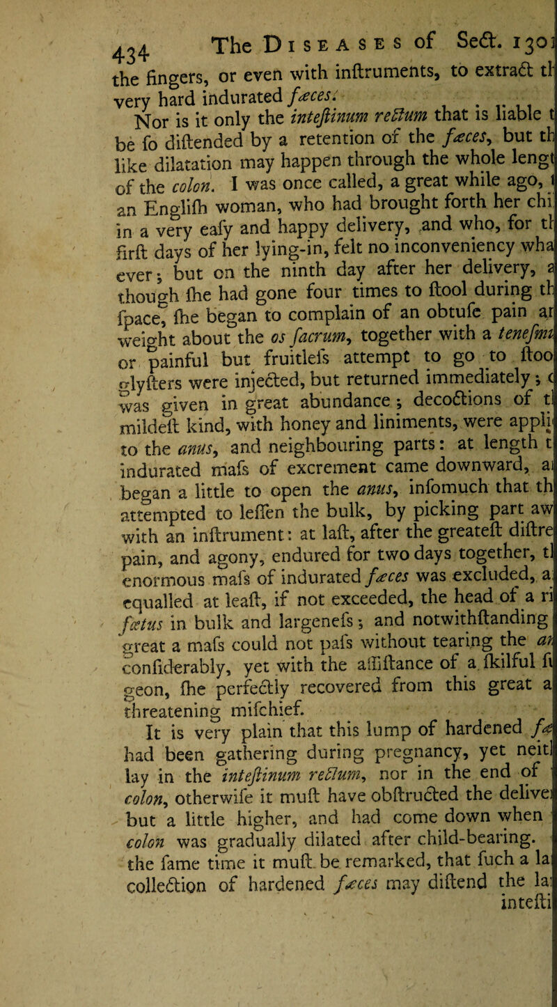 th.c fingers, or even with infiruments* to extrad tl very hard indurated faeces. # , Nor is it only the intefiinum return that is liable t be fo diftended by a retention of the faces, but th like dilatation may happen through the whole lengt of the colon. I was once called, a great while ago, 1 an Englifh woman, who had brought forth her chi in a very eafy and happy delivery, and who, for tl firft days of her lying-in, felt no inconveniency wha cver; but on the ninth day after her delivery, a though fhe had gone four times to ftool during th fpacet fiie began to complain of an obtufe pain ar weio-ht about the os fiacrum, together with a tenefim or painful but fruitlefs attempt to go to ftoo alyfters were injected, but returned immediately; c was given in great abundance ; decodions of tl mildeft kind, with honey and liniments, were appli to the anus, and neighbouring parts: at length t indurated mafs of excrement came downward, as began a little to open the anus, infomuch that th attempted to leflen the bulk, by picking part aw with an inftruinent: at laft, after the greateft diftre pain, and agony, endured for two days together, tl enormous mafs of indurated faces was excluded, a equalled at leaft, if not exceeded, the head of a ri foetus in bulk and largenefs *, and notwithftanding great a mafs could not pais without tearing the at. confiderably, yet with the aiLftance of a fkilful fii geon, fhe perfectly recovered from this great x threatening mifchief. It is very plain that this lump of hardened fa had been gathering during pregnancy, yet neitl lay in the intefiinum return, nor in the end of colon, otherwife it muft have obftruded the delivei but a little higher, and had come down when colon was gradually dilated after child-bearing, the fame time it muft. be remarked, that fuch a la collection of hardened faces may diftend the la: