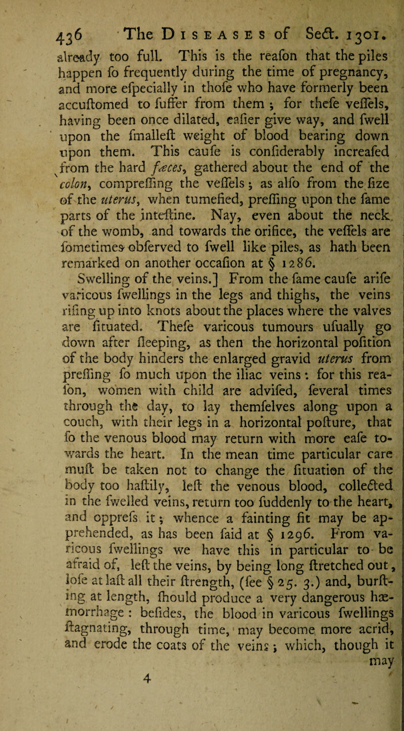 already too full. This is the reafon that the piles happen fo frequently during the time of pregnancy, and more efpecially in thofe who have formerly been accuftomed to fuffer from them ; for thefe vefiels, having been once dilated, eafier give way, and fwell upon the fmalleft weight of blood bearing down upon them. This caufe is confiderably increafed from the hard f<eces^ gathered about the end of the colon, comprefifmg the veffels 5 as alfo from the fize of the uterus, when tumefied, preffing upon the fame parts of the inteftine. Nay, even about the neck, of the womb, and towards the orifice, the vefiels are fometimes obferved to fwell like piles, as hath been remarked on another occafion at § 1286. Swelling of the veins.] From the fame caufe arife varicous fwellings in the legs and thighs, the veins rifingupinto knots about the places where the valves are fituated. Thefe varicous tumours ufually go down after Oeeping, as then the horizontal pofition of the body hinders the enlarged gravid uterus from preffing fo much upon the iliac veins *. for this rea- fon, women with child are advifed, feveral times through the day, to lay themfelves along upon a couch, with their legs in a horizontal pofture, that fo the venous blood may return with more eafe to¬ wards the heart. In the mean time particular care mud be taken not to change the fituation of the body too haftily, left the venous blood, collected in the fweiled veins, return too fuddenly to the heart, j and opprefs it; whence a fainting fit may be ap¬ prehended, as has been faid at § 1296. From va¬ ricous fwellings we have this in particular to be afraid of, left the veins, by being long ftretched out, lofe atlaftall their ftrength, (fee § 25. 3.) and, burft- ing at length, fhould produce a very dangerous hae¬ morrhage : befides, the blood in varicous fwellings ftagnating, through time, may become more acrid, and erode the coats of the veins *, which, though it may 4