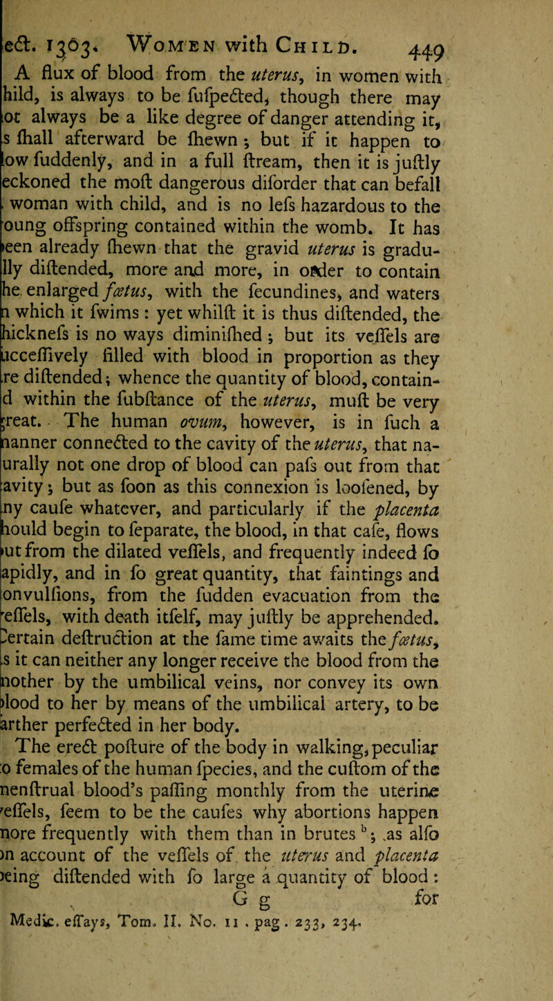 A flux of blood from the uterus, in women with hild, is always to be fufpefted, though there may lot always be a like degree of danger attending it, ,s fliall afterward be ftiewn ; but if it happen to iowfuddenly, and in a full ftream, then it is juftly eckoned the mod dangerous diforder that can befall - woman with child, and is no lefs hazardous to the oung offspring contained within the womb. It has >een already fhewn that the gravid uterus is gradu- lly diftended, more and more, in ofcder to contain he. enlarged foetuswith the fecundines, and waters a which it fwims : yet whilft it is thus diftended, the hicknefs is no ways diminifhed ; but its veflels are ucceflively filled with blood in proportion as they re diftended; whence the quantity of blood, contain- d within the fubftance of the uterus, muft be very ;reat. The human ovum, however, is in fuch a banner connefted to the cavity of the uterus, that na- jurally not one drop of blood can pals out from that Cavity; but as foon as this connexion is loofened, by iny caufe whatever, and particularly if the placenta jhould begin to feparate, the blood, in that cafe, flows kit from the dilated veflels, and frequently indeed fo iapidly, and in fo great quantity, that faintings and onvulfions, from the Hidden evacuation from the reflfels, with death itfelf, may juftly be apprehended, pertain deftruftion at the fame time awaits tht foetus9 is it can neither any longer receive the blood from the mother by the umbilical veins, nor convey its own dood to her by means of the umbilical artery, to be arther perfected in her body. The ereft pofture of the body in walking, peculiar :o females of the human fpecies, and the cuftom of the nenftrual blood’s pafling monthly from the uterine reflels, feem to be the caufes why abortions happen nore frequently with them than in brutes 0; vas alfo >n account of the veflels of the uterus and placenta >eing diftended with fo large a quantity of blood : G g for Medic. elFays, Tom. II. No. u . pag . 233, 234.