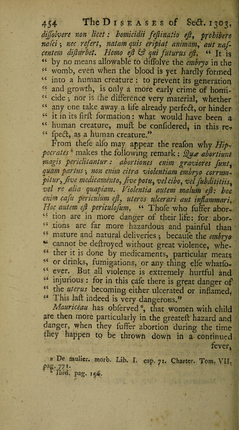 diffolvere non licet: homicidii feftinatio eft, pp chib ere nafei; nee refert, natam quis eripiat animam,‘ aut naf- centem difturbeL Homo eft & qui futurus eft, “ It is “ by no means allowable to diffolve the embryo in the *6 womb, even when the blood is yet hardly formed tc into a human creature : to prevent its generation^ cc and growth, is only a more early crime of horni- cc cide ; nor is the difference very material, whether 66 any one take away a life already perfect, or hinder at it in its fir ft formation : what would have been a *c human creature, muft be confidered, in this re? sc fpedl, as a human creature.” From thefe alfo may appear the reafon why Hip¬ pocrates n makes the following remark ; Qu* abortiunt magis periclitantur; abortiones enim graviones funt, quam partus*, non enim citra violent iam embryo corrum- pit ur? five medicament 0, five potu, velcibo, vel fubditjtiis, vel re aha quapiam. Violentia autem malum eft: hoc enim cafu periculum eft, ateros ulcerari aut inflammari. Hoc autem eft periculofum, “ Thofe who fuffer abor~ tion are in more danger of their life: forabor- “ tions are far more hazardous and painful than ' ~5 mature and natural deliveries ; becaufe the embryo 14 cannot be deftroyed without great violence, whe- ther it is done by medicaments, particular meat$ or drinks, fumigations, or any thing elfe whatfo- ffer\ But ail violence is extremely hurtful and '£ injurious: for in this cafe there is great danger of 44 the uterus becoming either ulcerated or inflamed^ I his laft indeed is very dangerous.** Mauriceau has obierved °, that women with child are then more particularly in the greateft hazard and danger, when they fuffer abortion during the time they happen to be thrown down in a continued fever* De mulier. morb. Lib. 77 *• Ibid, pag. 196, L cap. 71. Charter. Tom. VI,L