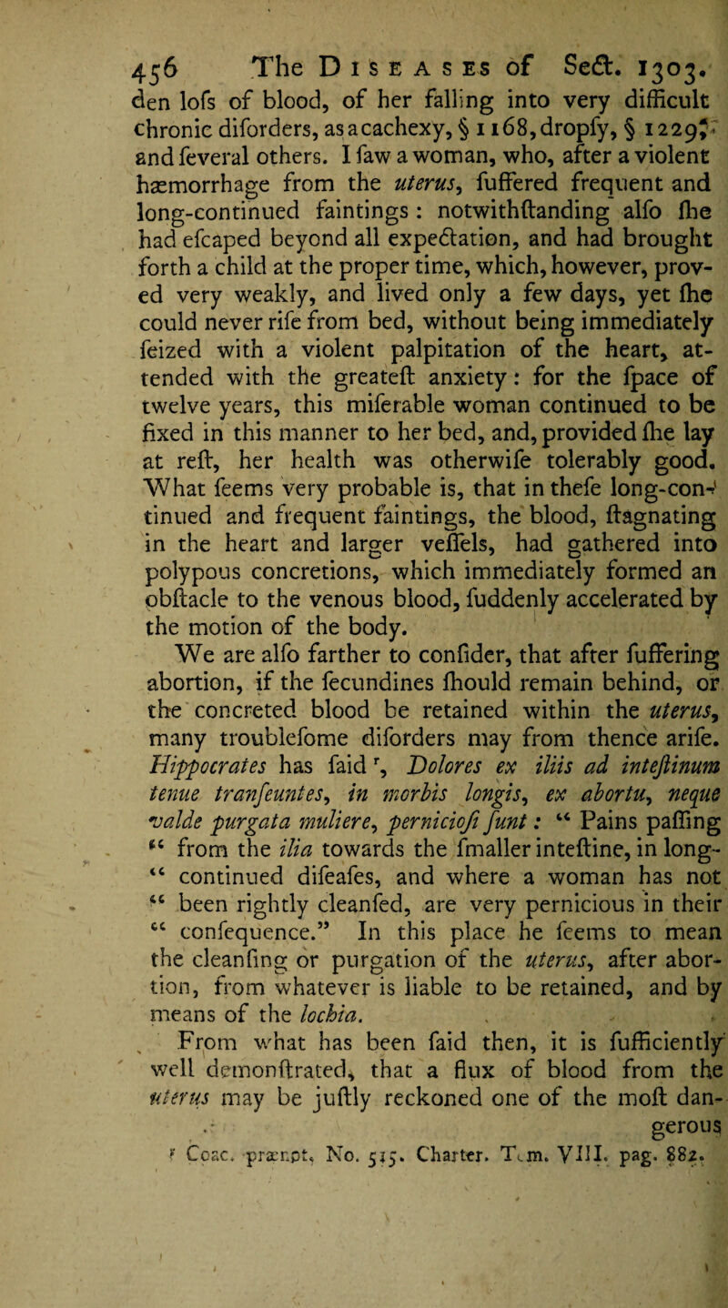 den lofs of blood, of her falling into very difficult chronic diforders, as a cachexy, § 1 i68,dropfy, § 1229I ' and feveral others. I faw a woman, who, after a violent haemorrhage from the uterus, fuffered frequent and long-continued faintings: notwithftanding alfo Ihe had efcaped beyond all expe&ation, and had brought forth a child at the proper time, which, however, prov¬ ed very weakly, and lived only a few days, yet ffie could never rife from bed, without being immediately fcized with a violent palpitation of the heart, at¬ tended with the greateft anxiety .* for the fpace of twelve years, this miferable woman continued to be fixed in this manner to her bed, and, provided ffie lay at reft, her health was otherwife tolerably good. What feems very probable is, that in thefe long-con-?' tinned and frequent faintings, the blood, ftagnating in the heart and larger veflels, had gathered into polypous concretions, which immediately formed an obftacle to the venous blood, fuddenly accelerated by the motion of the body. We are alfo farther to confider, that after fuffering abortion, if the fecundines ffiould remain behind, or the concreted blood be retained within the uterus, many troublefome diforders may from thence arife. Hippocrates has faid r, Dolores ex iliis ad intejlinum tenue tranfeuntes, in morbis longis, ex abortuy neque valde purgata muliere, pernicicfi funt: “ Pains paffing from the ilia towards the fmaller inteftine, in long- <c continued difeafes, and where a woman has not been rightly cleanfed, are very pernicious in their confequence.” In this place he feems to mean the cleanfing or purgation of the uterus, after abor¬ tion, from whatever is liable to be retained, and by means of the lochia. From what has been faid then, it is fufficiently well demonftrated, that a flux of blood from the uterus may be juftly reckoned one of the moft dan- gerous f Ceac. praenpt, No. 515. Charter. Tan. YIIL pag. 882. 4C CC