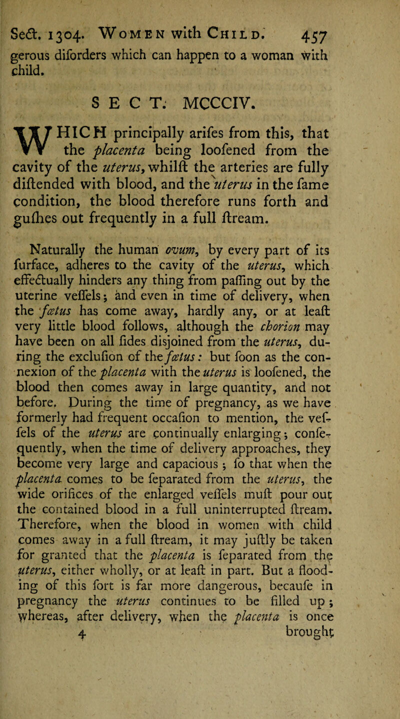 gerous diforders which can happen to a woman with child. SECT: MCCCIV. WHICH principally arifes from this, that the placenta being loofened from the cavity of the uterus, whilft the arteries are fully diftended with blood, and the uterus in the fame condition, the blood therefore runs forth and gufhes out frequently in a full ftream. Naturally the human ovum, by every part of its furface, adheres to the cavity of the uterus, which effedtually hinders any thing from palling out by the uterine velfels; and even in time of delivery, when the ‘feetus has come away, hardly any, or at lead very little blood follows, although the chorion may have been on all fides disjoined from the uterus, du¬ ring the exclufion of tht foetus: but foon as the con¬ nexion of the placenta with the uterus is loofened, the blood then comes away in large quantity, and not before. During the time of pregnancy, as we have formerly had frequent occafion to mention, the vef- fels of the uterus are continually enlarging; confer quently, when the time of delivery approaches, they become very large and capacious ; fo that when the placenta comes to be feparated from the uterus, the wide orifices of the enlarged vefiels mull pour out; the contained blood in a full uninterrupted ftream. Therefore, when the blood in women with child comes away in a full ftream, it may juftly be taken for granted that the placenta is feparated from the uterus, either wholly, or at leaft in part. But a hood¬ ing of this fort is far more dangerous, becaufe in pregnancy the uterus continues to be filled up; whereas, after delivery, wjien the placenta is once 4 - ' brought