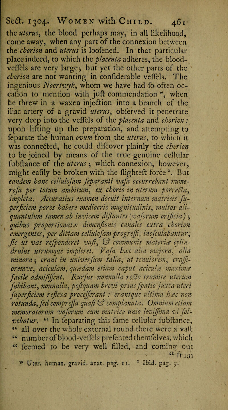 the uterus, the blood perhaps may, in all likelihood, come away, when any part of the connexion between thtchorion and uterus is loofened. In that particular place indeed, to which tht placenta adheres, the blood- veflels are very large; but yet the other parts of the chorion are not wanting in confiderable veflels, The ingenious Noortwyk, whom we have had fo often oc- cafion to mention with juft commendation when he threw in a waxen injection into a branch of the iliac artery of a gravid uterus, oblerved it penetrate very deep into the veffels of the placenta and chorion: upon lifting up the preparation, and attempting to feparate the human ovum from the uterus, to which it was connected, he could difcover plainly the chorion to be joined by means of the true genuine cellular lubftance of the uterus ; which connexion, however, might eafily be broken with the (lighted forcex. But eandem hanc cellulofam feparanti vafa occurrehant nume- rofa per totum amhitum, ex. chorio in uterum porredta, impleta. Accuratius examen docuit internam matricis fu- perficiem poros habere mediocris magnitudinis, multos ali¬ quant ulum tamen ab invicem difiantes [v a forum orificia) ; quibus proportionate dimenfionis canales extra chorion emergent es, per didtam cellulofam progreffi, inofculabantur, fic ut vas refponderet vafi, & communis materie cylin- drulus utr unique impleret. Vafa bee alia major a, alia minora; erant in univerfum talia, ut tenuiorem, craffi- cremve, aciculam, quedam etiam caput acicule maxima facile admififfent. Rurfus nonnulla redlo tramite uterum fubibant, nonnulla, poftquam brevi prius fpatio juxia uteri fuperficiem reflexa proceffcrant: erantque ultima hec non rotunda, fed comprejfa quafi & complanata. Omnium etiam memoratorum v a forum cum mairice unio leviffma vi fol- vebatur. “ In feparating this fame cellular fubdance, <c all over the whole external round there were a vaft “ number of blood-veffels prefented themfelves, which <c feemed to be very well filled, and coming out “ frj;n * Ibid. pag. 9. w Uter. human, gravid, anat. pag. n.